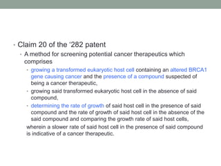 • Claim 20 of the „282 patent
  • A method for screening potential cancer therapeutics which
    comprises
    • growing a transformed eukaryotic host cell containing an altered BRCA1
      gene causing cancer and the presence of a compound suspected of
      being a cancer therapeutic,
    • growing said transformed eukaryotic host cell in the absence of said
      compound,
    • determining the rate of growth of said host cell in the presence of said
      compound and the rate of growth of said host cell in the absence of the
      said compound and comparing the growth rate of said host cells,
    wherein a slower rate of said host cell in the presence of said compound
    is indicative of a cancer therapeutic.
 