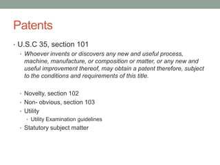 Patents
• U.S.C 35, section 101
  • Whoever invents or discovers any new and useful process,
    machine, manufacture, or composition or matter, or any new and
    useful improvement thereof, may obtain a patent therefore, subject
    to the conditions and requirements of this title.

  • Novelty, section 102
  • Non- obvious, section 103
  • Utility
     • Utility Examination guidelines
  • Statutory subject matter
 