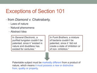 Exceptions of Section 101
• from Diamond v. Chakrabarty,
   • Laws of nature
   • Natural phenomena
   • Abstract Idea

    In General Electronic, a          In Funk Brothers, a mixture
    purified tungsten couldn‟t be     of bacteria couldn‟t be
    patented, since it ”existed in    patented, since it “did not
    nature and doubtless has          create a state of inhibition or
    existed for centuries.”           of non- inhibition.”




    Patentable subject must be markedly different from a product of
    nature, which means it must possess a new or distinctive
    from, quality or property.
 