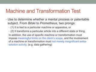 Machine and Transformation Test
• Use to determine whether a mental process or patentable
 subject. From Bilski to Prometheus, two prongs:
 • (1) It is tied to a particular machine or apparatus, or
 • (2) It transforms a particular article into a different state or thing.
 In addition, the use of specific machine or transformation must
 impose meaningful limits on the claim‟s scope, and the involvement
 of a machine or transformation must not merely insignificant extra-
 solution activity. (e.g. data gathering)
 