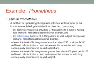 Example : Prometheus
• Claim in Prometheus:
  • A method of optimizing therapeutic efficacy for treatment of an
    immune- mediated gastrointestinal disorder, comprising:
    • (a) administering a drug providing 6- thioguanine to a subject having
      said immune- mediated gastrointestinal disorder, and
    • (b) determining the level of 6- thioguanine in said subject having said
      immune- mediated gastrointestinal disorder,
    wherein the level of 6- thioguanine less than about 230 pmol per 8x108
    red blood cells indicates a need to increase the amount of said drug
    subsequently administered to said subject and
    wherein the level of 6- thioguanine greater than about 400 pmol per 8x108
    red blood cells indicates a need to decrease the amount of said drug
    subsequently administered to said subject.
 
