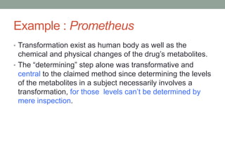 Example : Prometheus
• Transformation exist as human body as well as the
  chemical and physical changes of the drug‟s metabolites.
• The “determining” step alone was transformative and
  central to the claimed method since determining the levels
  of the metabolites in a subject necessarily involves a
  transformation, for those levels can‟t be determined by
  mere inspection.
 
