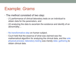 Example: Grams
• The method consisted of two step:
  • (1) performance of clinical laboratory tests on an individual to
    obtain data for the parameters, and
  • (2) analyzing the data to ascertain the existence and identify of an
    abnormality…

  • No transformative step on human subject.
  • Court held that the essence of what was claimed was the
    mathematical algorithm for analyzing the clinical data, and the sole
    physical process- laboratory testing was merely data- gathering to
    obtain clinical data.
 