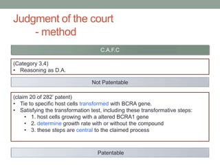 Judgment of the court
    - method
                                    C.A.F.C

(Category 3,4)
• Reasoning as D.A.

                                Not Patentable

(claim 20 of 282‟ patent)
• Tie to specific host cells transformed with BCRA gene.
• Satisfying the transformation test, including these transformative steps:
     • 1. host cells growing with a altered BCRA1 gene
     • 2. determine growth rate with or without the compound
     • 3. these steps are central to the claimed process



                                   Patentable
 