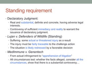 Standing requirement
• Declaratory Judgment:
  • Real and substantial, definite and concrete, having adverse legal
    interests.
  • Controversy of sufficient immediacy and reality to warrant the
    issuance of declaratory judgment.
• Lujan v. Defenders of Wildlife (Standing)
   • Suffering some actual or threatened injury as a result
   • The injury must be fairly traceable to the challenge action
   • The situation is likely redressed by a favorable decision
• MedImmune v. Genentech
  • From actual infringement to “apprehension of litigation”
  • All circumstances test: whether the facts alleged, consider all the
    circumstances, show that there is a substantial controversy…
 