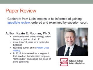 Paper Review
• Certiorari: from Latin, means to be informed of gaining
 appellate review, ordered and examined by superior court.


Author: Kevin E. Noonan, Ph.D.
   • an experienced biotechnology patent
     lawyer, a partner of a LLP.
   • more than 10 years as a molecular
     biologist.
   • founding author of the Patent Docs
     weblog.
   • In 2010, interviewed for a segment
     that aired on the television program
     "60 Minutes” addressing the issue of
     gene patenting.
 