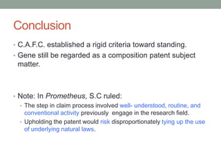 Conclusion
• C.A.F.C. established a rigid criteria toward standing.
• Gene still be regarded as a composition patent subject
 matter.



• Note: In Prometheus, S.C ruled:
  • The step in claim process involved well- understood, routine, and
    conventional activity previously engage in the research field.
  • Upholding the patent would risk disproportionately tying up the use
    of underlying natural laws.
 