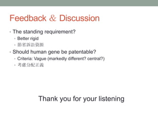 Feedback ＆ Discussion
• The standing requirement?
  • Better rigid
  • 節省訴訟資源
• Should human gene be patentable?
  • Criteria: Vague (markedly different? central?)
  • 考慮分配正義




               Thank you for your listening
 