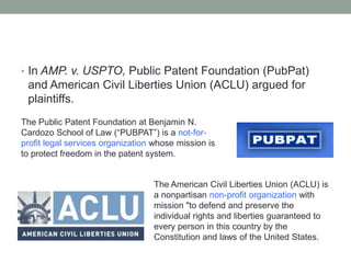 • In AMP. v. USPTO, Public Patent Foundation (PubPat)
 and American Civil Liberties Union (ACLU) argued for
 plaintiffs.
The Public Patent Foundation at Benjamin N.
Cardozo School of Law (“PUBPAT”) is a not-for-
profit legal services organization whose mission is
to protect freedom in the patent system.


                                  The American Civil Liberties Union (ACLU) is
                                  a nonpartisan non-profit organization with
                                  mission "to defend and preserve the
                                  individual rights and liberties guaranteed to
                                  every person in this country by the
                                  Constitution and laws of the United States.
 