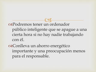 Podremos tener un ordenador
público inteligente que se apague a una
cierta hora si no hay nadie trabajando
con él.
Conlleva un ahorro energético
importante y una preocupación menos
para el responsable.
 