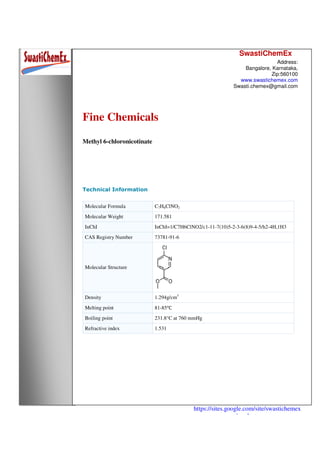 SwastiChemEx
Address:
Bangalore, Karnataka,
Zip:560100
www.swastichemex.com
Swasti.chemex@gmail.com
https://sites.google.com/site/swastichemex
/products
Fine Chemicals
Methyl 6-chloronicotinate
Technical Information
Molecular Formula C7H6ClNO2
Molecular Weight 171.581
InChI InChI=1/C7H6ClNO2/c1-11-7(10)5-2-3-6(8)9-4-5/h2-4H,1H3
CAS Registry Number 73781-91-6
Molecular Structure
Density 1.294g/cm3
Melting point 81-85℃
Boiling point 231.8°C at 760 mmHg
Refractive index 1.531
 