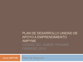 Plan de Desarrollo Unidad de Apoyo a Emprendimiento AMPYMECiudad del Saber, PanamáFebrero 2010 Plan de Negocio Grupo AMPYME 