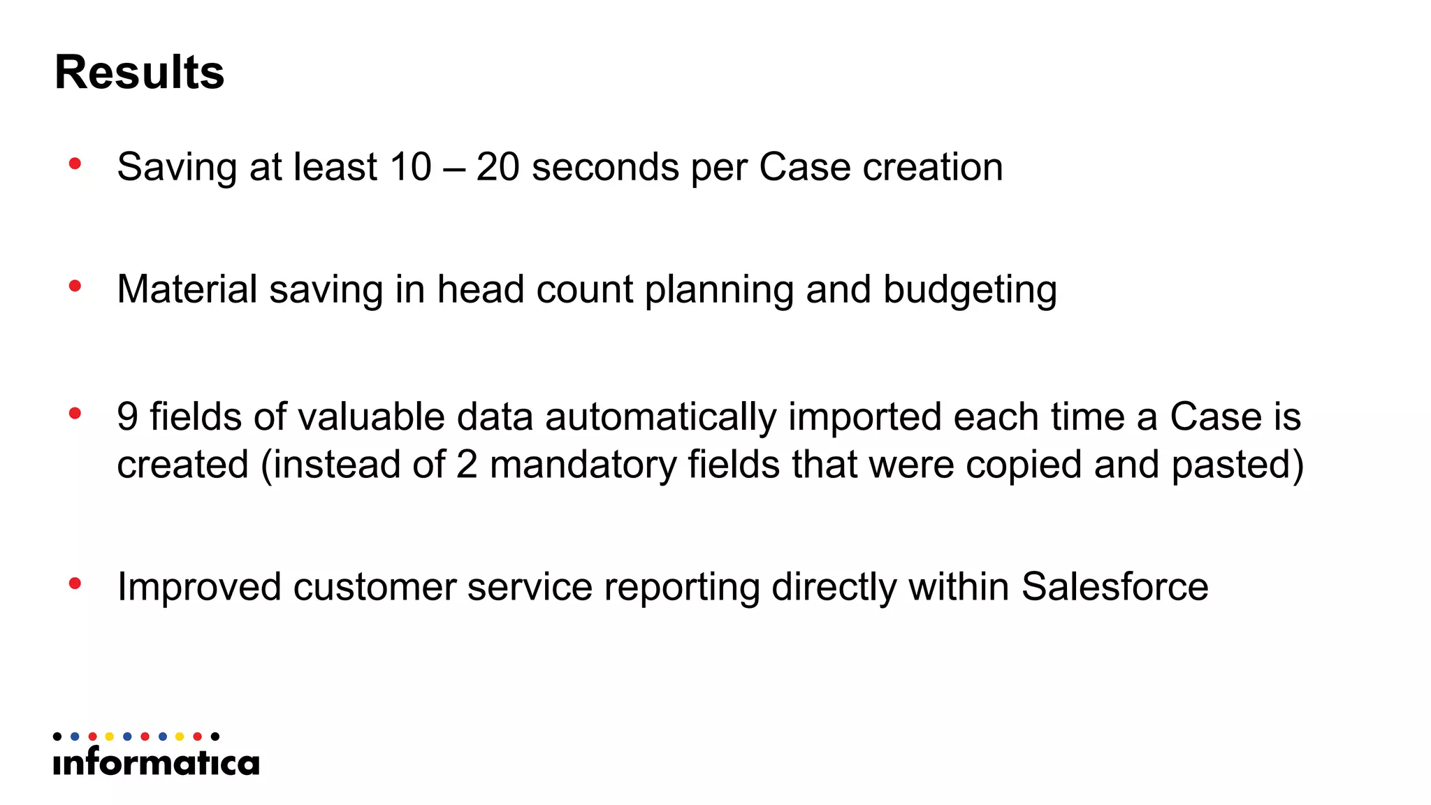 Results
• Saving  at  least  10  – 20  seconds  per  Case  creation
• Material  saving  in  head  count  planning  and  budgeting
• 9  fields  of  valuable  data  automatically  imported  each  time  a  Case  is  
created  (instead  of  2  mandatory  fields  that  were  copied  and  pasted)
• Improved  customer  service  reporting  directly  within  Salesforce
 