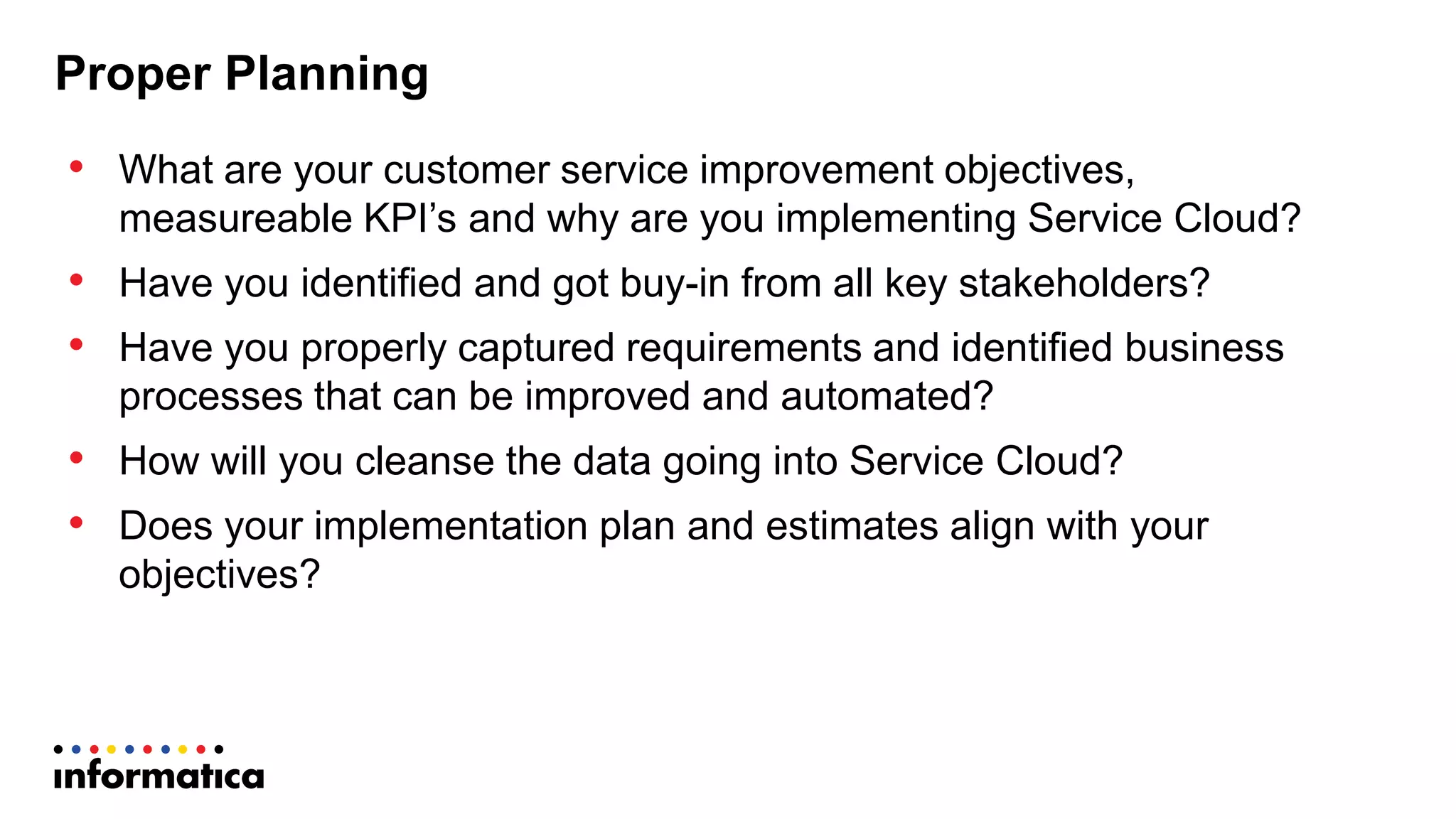 Proper  Planning
• What  are  your  customer  service  improvement  objectives,    
measureable  KPI’s  and  why  are  you  implementing  Service  Cloud?
• Have  you  identified  and  got  buy-­in  from  all  key  stakeholders?
• Have  you  properly  captured  requirements  and  identified  business  
processes  that  can  be  improved  and  automated?  
• How  will  you  cleanse  the  data  going  into  Service  Cloud?
• Does  your  implementation  plan  and  estimates  align  with  your  
objectives?
 