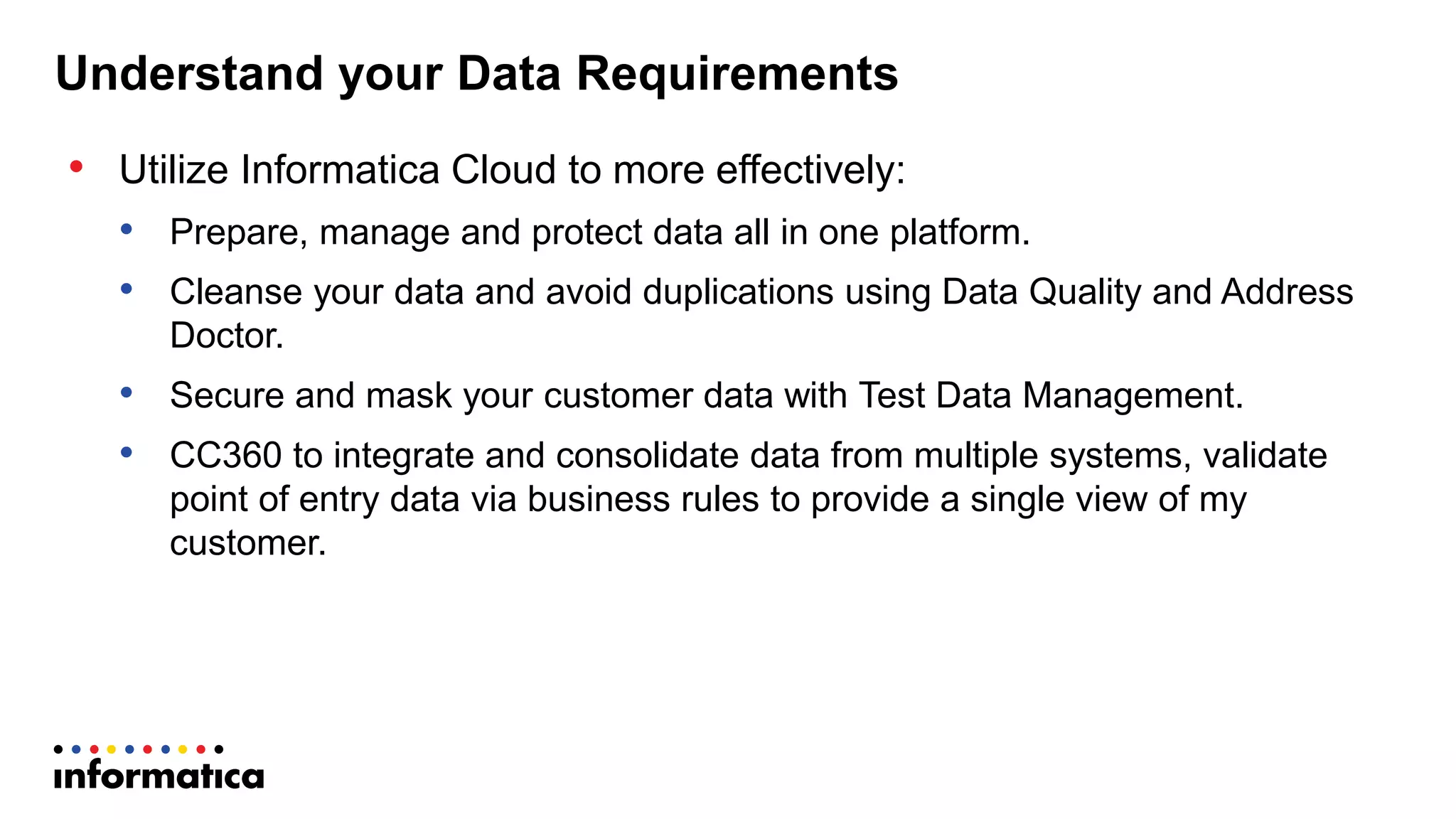 Understand  your  Data  Requirements
• Utilize  Informatica  Cloud  to  more  effectively:
• Prepare,  manage  and  protect  data  all  in  one  platform.  
• Cleanse  your  data  and  avoid  duplications  using  Data  Quality  and  Address  
Doctor.
• Secure  and  mask  your  customer  data  with  Test  Data  Management.
• CC360  to  integrate  and  consolidate  data  from  multiple  systems,  validate  
point  of  entry  data  via  business  rules  to  provide  a  single  view  of  my  
customer.
 