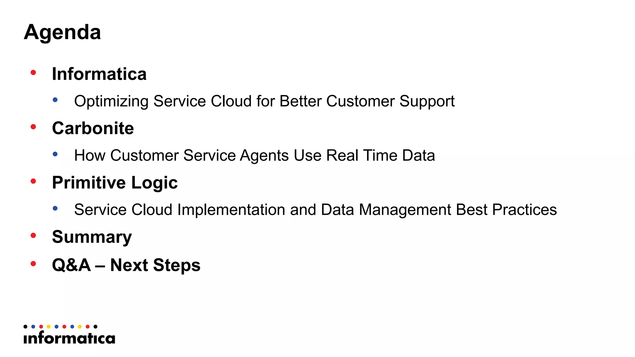 Agenda
• Informatica
• Optimizing  Service  Cloud  for  Better  Customer  Support
• Carbonite  
• How  Customer  Service  Agents  Use  Real  Time  Data  
• Primitive  Logic  
• Service  Cloud  Implementation  and  Data  Management  Best  Practices
• Summary
• Q&A  – Next  Steps
 