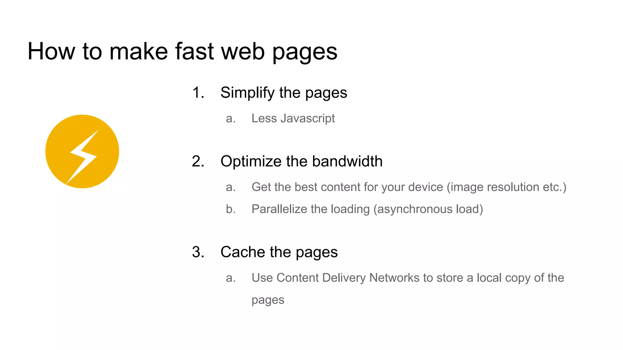 How to make fast web pages
1. Simplify the pages
a. Less Javascript
2. Optimize the bandwidth
a. Get the best content for your device (image resolution etc.)
b. Parallelize the loading (asynchronous load)
3. Cache the pages
a. Use Content Delivery Networks to store a local copy of the
pages
⚡
 