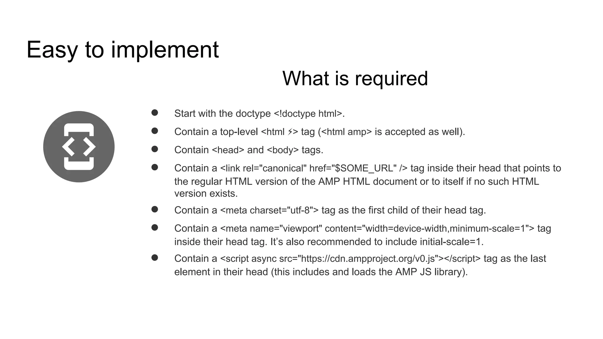 Easy to implement
What is required
● Start with the doctype <!doctype html>.
● Contain a top-level <html ⚡> tag (<html amp> is accepted as well).
● Contain <head> and <body> tags.
● Contain a <link rel="canonical" href="$SOME_URL" /> tag inside their head that points to
the regular HTML version of the AMP HTML document or to itself if no such HTML
version exists.
● Contain a <meta charset="utf-8"> tag as the first child of their head tag.
● Contain a <meta name="viewport" content="width=device-width,minimum-scale=1"> tag
inside their head tag. It’s also recommended to include initial-scale=1.
● Contain a <script async src="https://cdn.ampproject.org/v0.js"></script> tag as the last
element in their head (this includes and loads the AMP JS library).
 