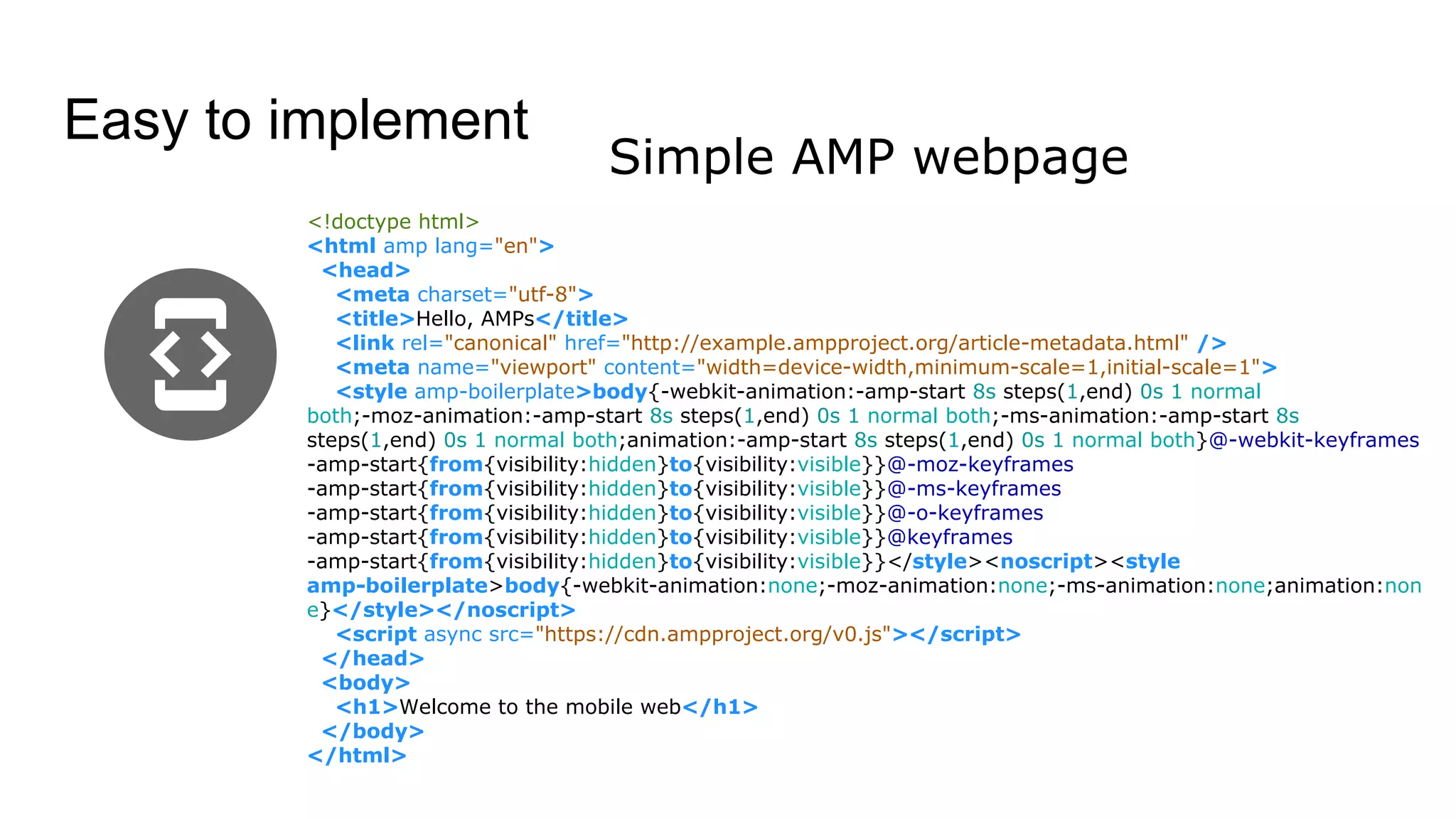 Easy to implement
Simple AMP webpage
<!doctype html>
<html amp lang="en">
<head>
<meta charset="utf-8">
<title>Hello, AMPs</title>
<link rel="canonical" href="http://example.ampproject.org/article-metadata.html" />
<meta name="viewport" content="width=device-width,minimum-scale=1,initial-scale=1">
<style amp-boilerplate>body{-webkit-animation:-amp-start 8s steps(1,end) 0s 1 normal
both;-moz-animation:-amp-start 8s steps(1,end) 0s 1 normal both;-ms-animation:-amp-start 8s
steps(1,end) 0s 1 normal both;animation:-amp-start 8s steps(1,end) 0s 1 normal both}@-webkit-keyframes
-amp-start{from{visibility:hidden}to{visibility:visible}}@-moz-keyframes
-amp-start{from{visibility:hidden}to{visibility:visible}}@-ms-keyframes
-amp-start{from{visibility:hidden}to{visibility:visible}}@-o-keyframes
-amp-start{from{visibility:hidden}to{visibility:visible}}@keyframes
-amp-start{from{visibility:hidden}to{visibility:visible}}</style><noscript><style
amp-boilerplate>body{-webkit-animation:none;-moz-animation:none;-ms-animation:none;animation:non
e}</style></noscript>
<script async src="https://cdn.ampproject.org/v0.js"></script>
</head>
<body>
<h1>Welcome to the mobile web</h1>
</body>
</html>
 