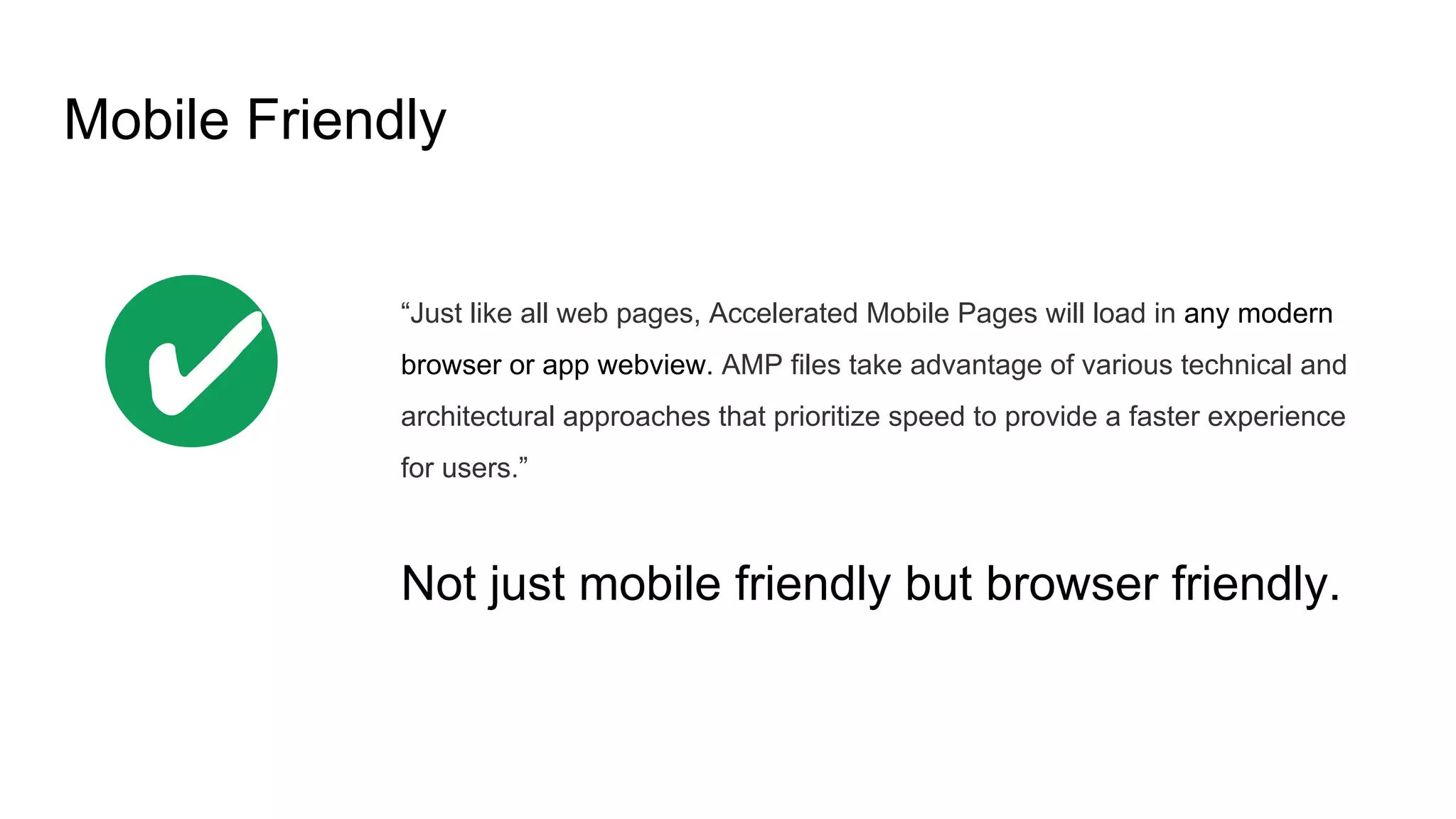 Mobile Friendly
“Just like all web pages, Accelerated Mobile Pages will load in any modern
browser or app webview. AMP files take advantage of various technical and
architectural approaches that prioritize speed to provide a faster experience
for users.”
Not just mobile friendly but browser friendly.
✔
 