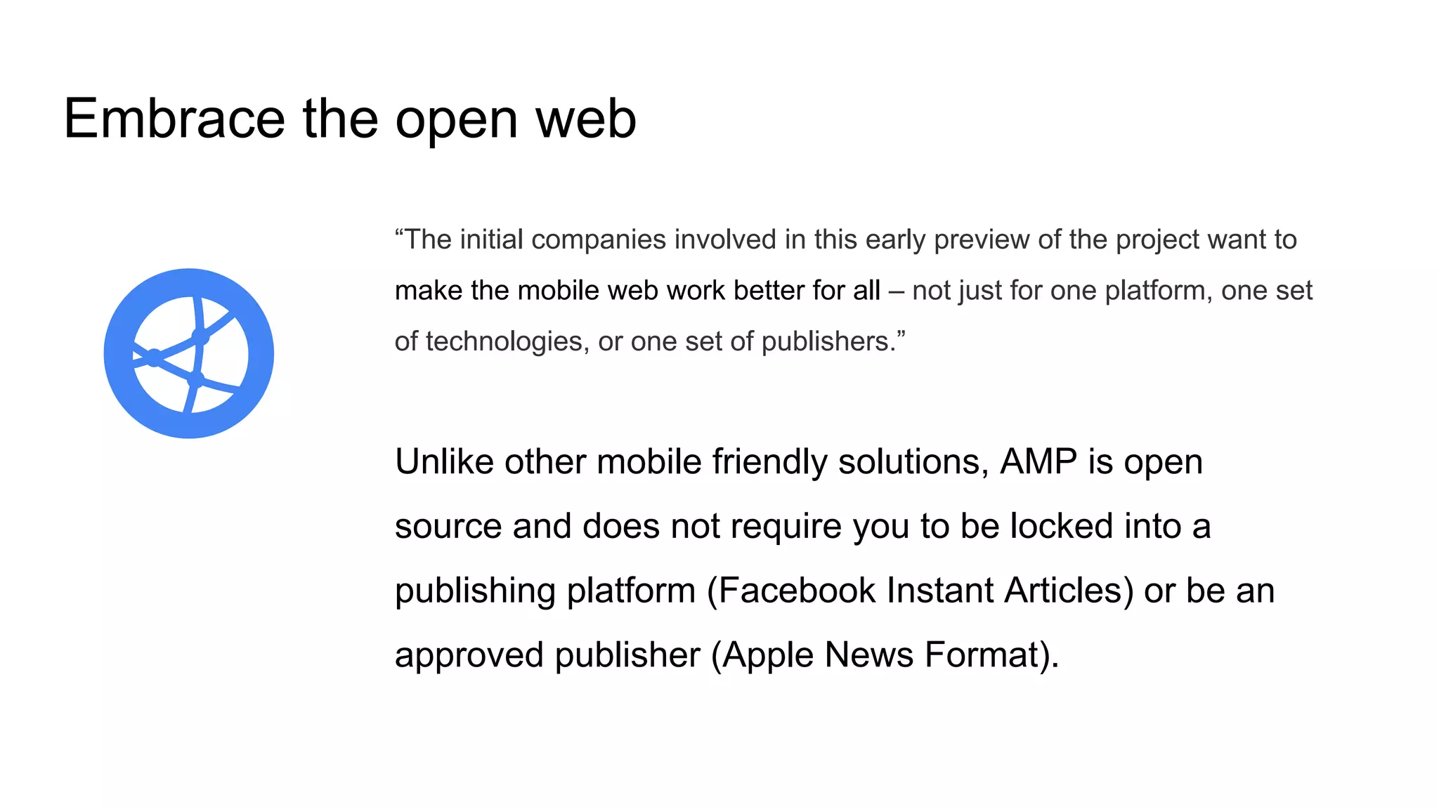 Embrace the open web
“The initial companies involved in this early preview of the project want to
make the mobile web work better for all – not just for one platform, one set
of technologies, or one set of publishers.”
Unlike other mobile friendly solutions, AMP is open
source and does not require you to be locked into a
publishing platform (Facebook Instant Articles) or be an
approved publisher (Apple News Format).
 