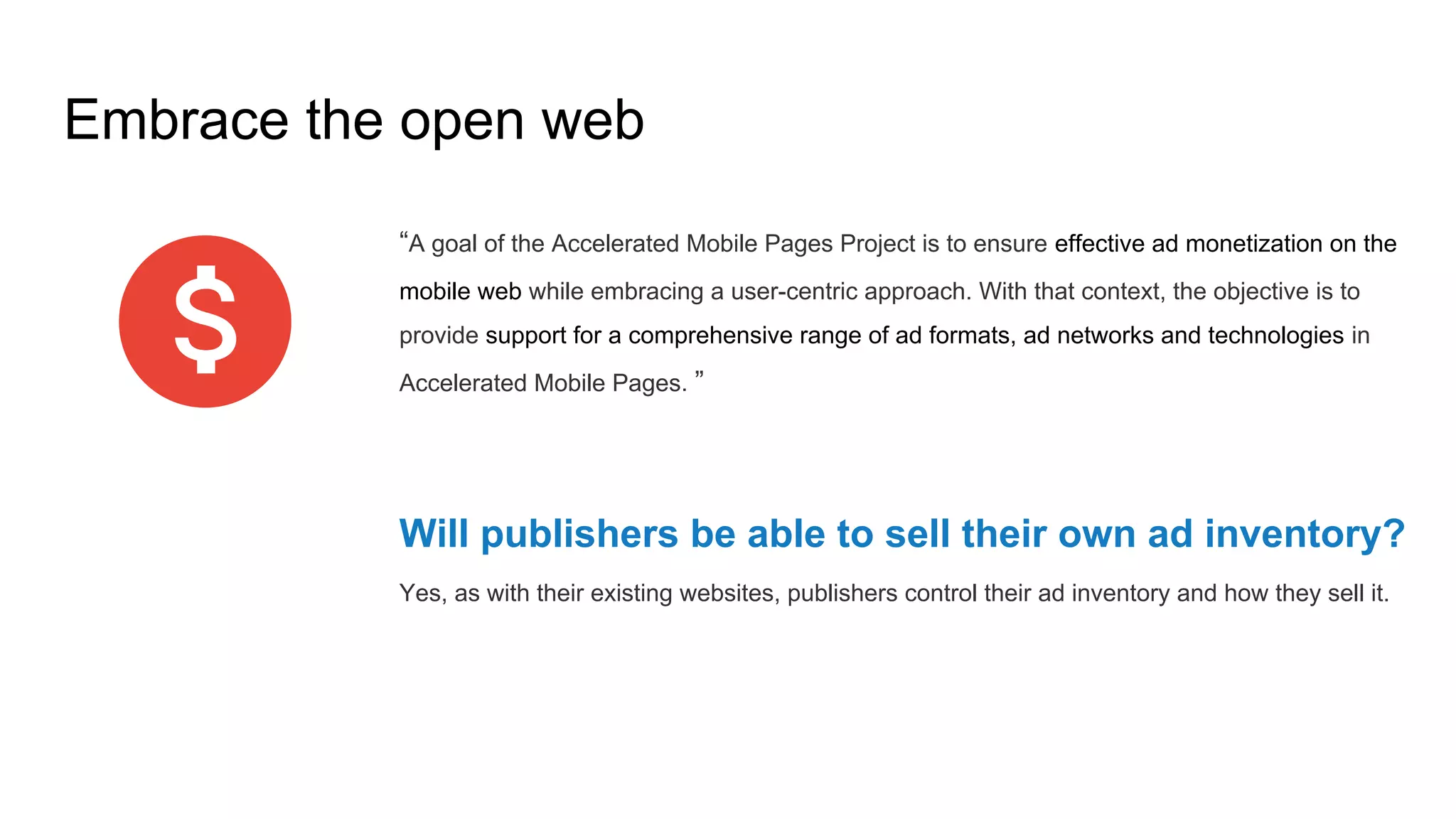 Embrace the open web
“A goal of the Accelerated Mobile Pages Project is to ensure effective ad monetization on the
mobile web while embracing a user-centric approach. With that context, the objective is to
provide support for a comprehensive range of ad formats, ad networks and technologies in
Accelerated Mobile Pages. ”
Will publishers be able to sell their own ad inventory?
Yes, as with their existing websites, publishers control their ad inventory and how they sell it.
 