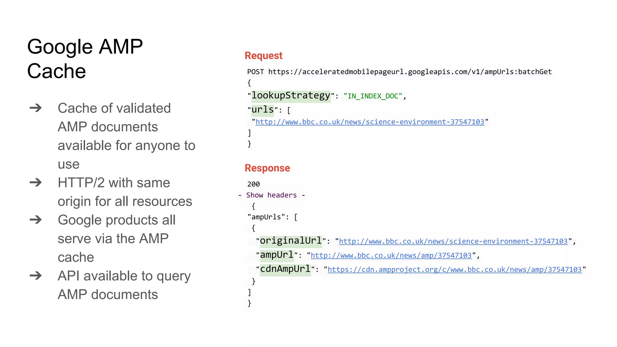 Google AMP
Cache
➔ Cache of validated
AMP documents
available for anyone to
use
➔ HTTP/2 with same
origin for all resources
➔ Google products all
serve via the AMP
cache
➔ API available to query
AMP documents
Request
POST https://acceleratedmobilepageurl.googleapis.com/v1/ampUrls:batchGet
{
"lookupStrategy": "IN_INDEX_DOC",
"urls": [
"http://www.bbc.co.uk/news/science-environment-37547103"
]
}
Response
200
- Show headers -
{
"ampUrls": [
{
"originalUrl": "http://www.bbc.co.uk/news/science-environment-37547103",
"ampUrl": "http://www.bbc.co.uk/news/amp/37547103",
"cdnAmpUrl": "https://cdn.ampproject.org/c/www.bbc.co.uk/news/amp/37547103"
}
]
}
 