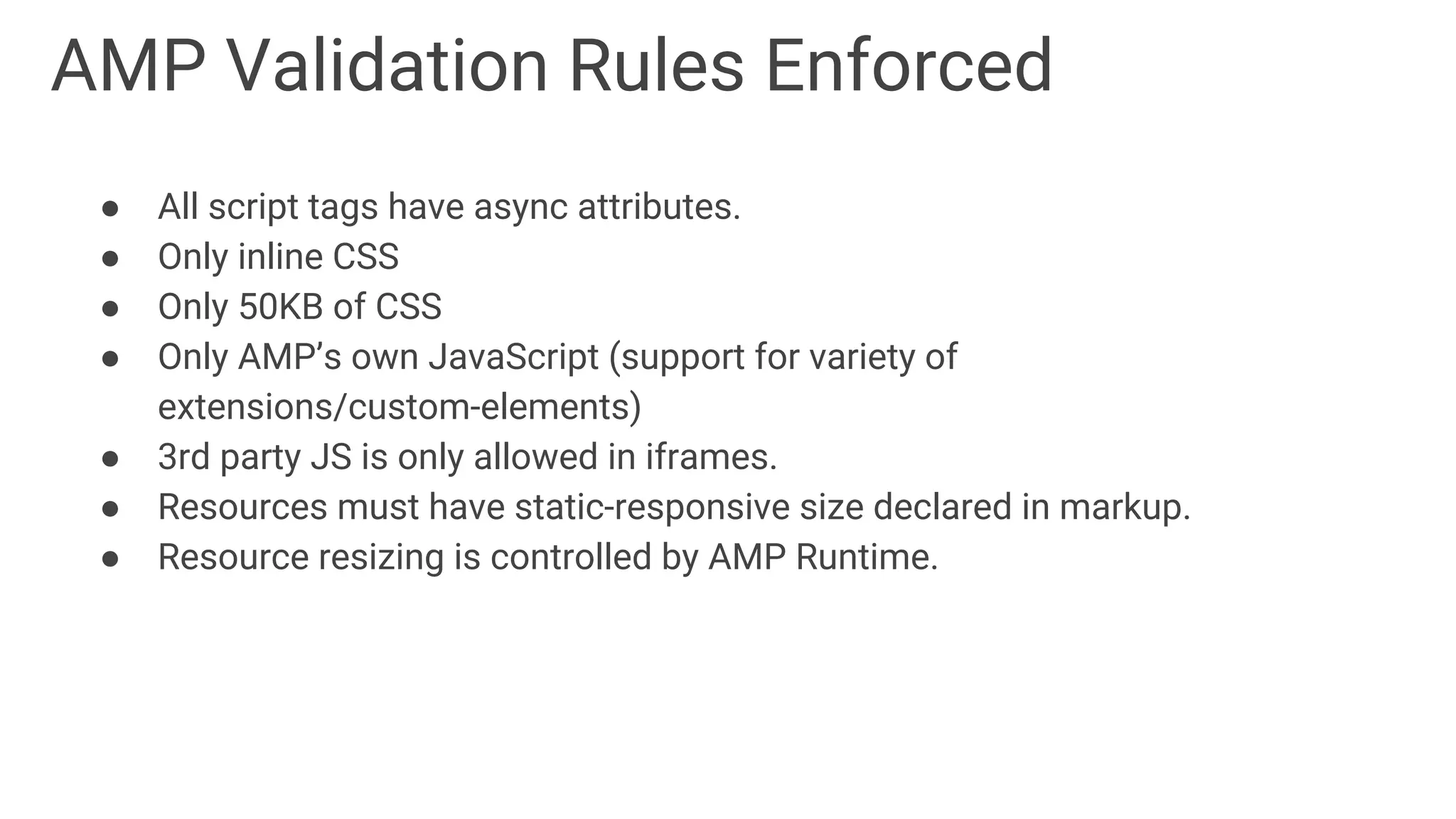 AMP Validation Rules Enforced
● All script tags have async attributes.
● Only inline CSS
● Only 50KB of CSS
● Only AMP’s own JavaScript (support for variety of
extensions/custom-elements)
● 3rd party JS is only allowed in iframes.
● Resources must have static-responsive size declared in markup.
● Resource resizing is controlled by AMP Runtime.
 