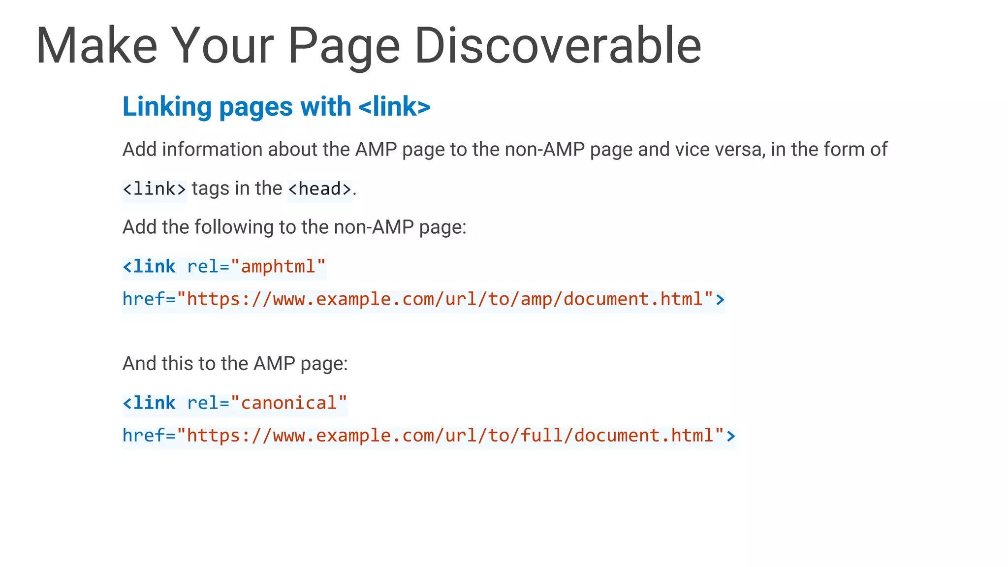 Linking pages with <link>
Add information about the AMP page to the non-AMP page and vice versa, in the form of
<link> tags in the <head>.
Add the following to the non-AMP page:
<link rel="amphtml"
href="https://www.example.com/url/to/amp/document.html">
And this to the AMP page:
<link rel="canonical"
href="https://www.example.com/url/to/full/document.html">
Make Your Page Discoverable
 