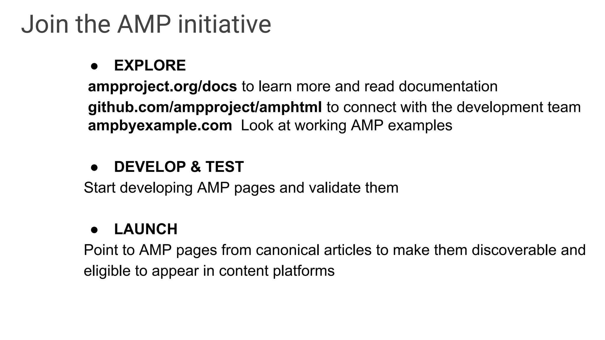 ● EXPLORE
ampproject.org/docs to learn more and read documentation
github.com/ampproject/amphtml to connect with the development team
ampbyexample.com Look at working AMP examples
● DEVELOP & TEST
Start developing AMP pages and validate them
● LAUNCH
Point to AMP pages from canonical articles to make them discoverable and
eligible to appear in content platforms
Join the AMP initiative
 