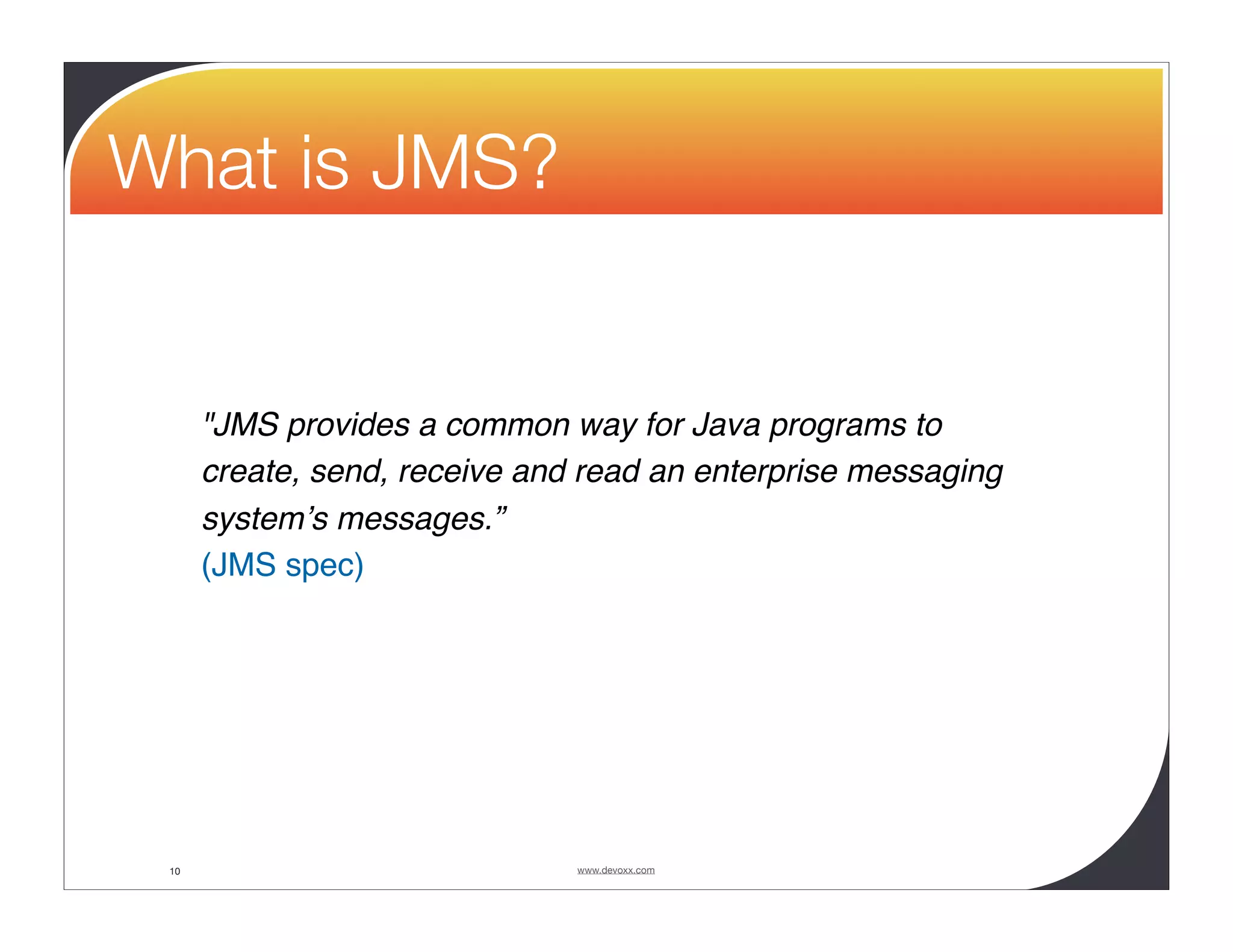 What is JMS? "JMS provides a common way for Java programs to create, send, receive and read an enterprise messaging systemʼs messages.” (JMS spec) 10 www.devoxx.com 