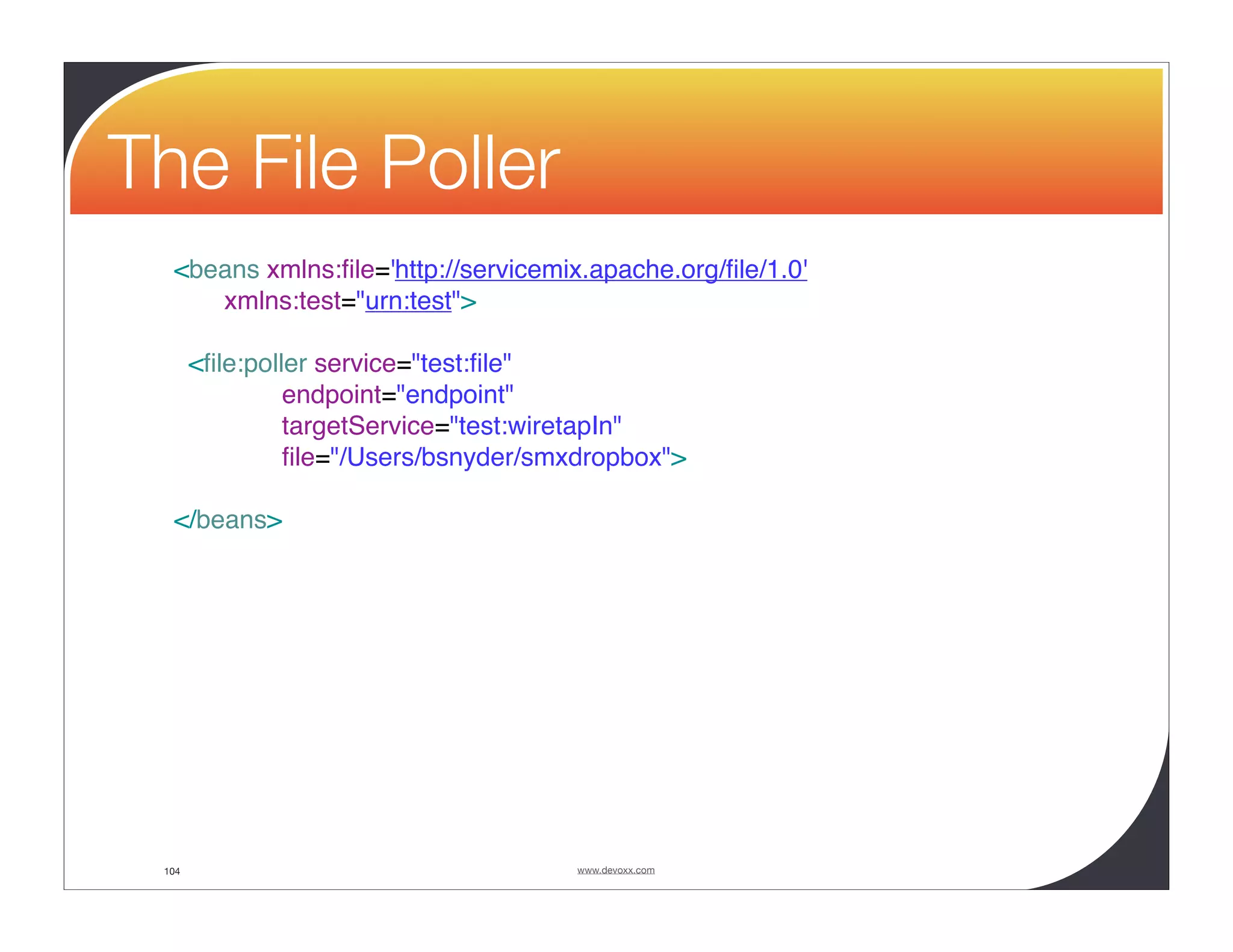 The File Poller <beans xmlns:ﬁle='http://servicemix.apache.org/ﬁle/1.0' xmlns:test="urn:test"> <ﬁle:poller service="test:ﬁle" endpoint="endpoint" targetService="test:wiretapIn" ﬁle="/Users/bsnyder/smxdropbox"> </beans> 104 www.devoxx.com 