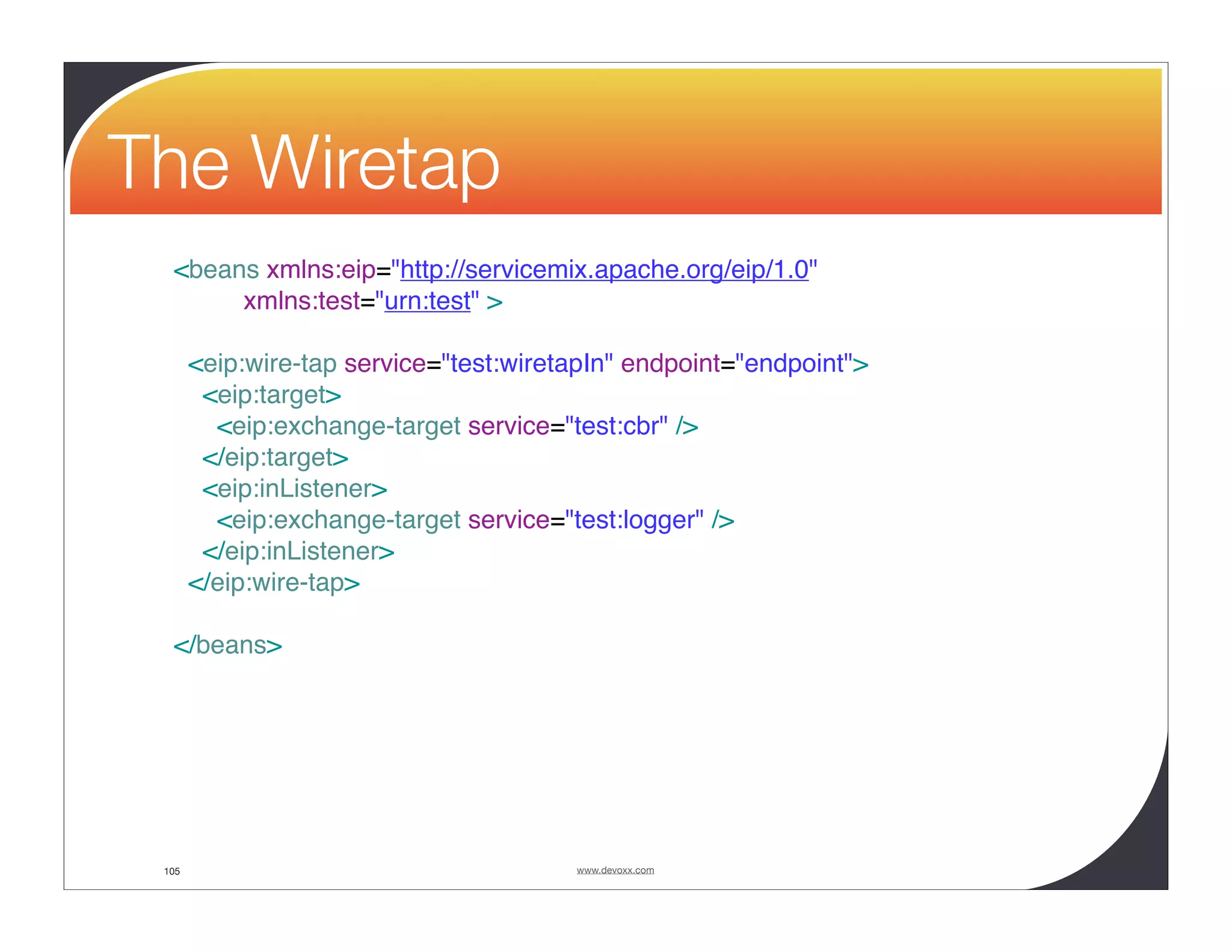 The Wiretap <beans xmlns:eip="http://servicemix.apache.org/eip/1.0" xmlns:test="urn:test" > <eip:wire-tap service="test:wiretapIn" endpoint="endpoint"> <eip:target> <eip:exchange-target service="test:cbr" /> </eip:target> <eip:inListener> <eip:exchange-target service="test:logger" /> </eip:inListener> </eip:wire-tap> </beans> 105 www.devoxx.com 
