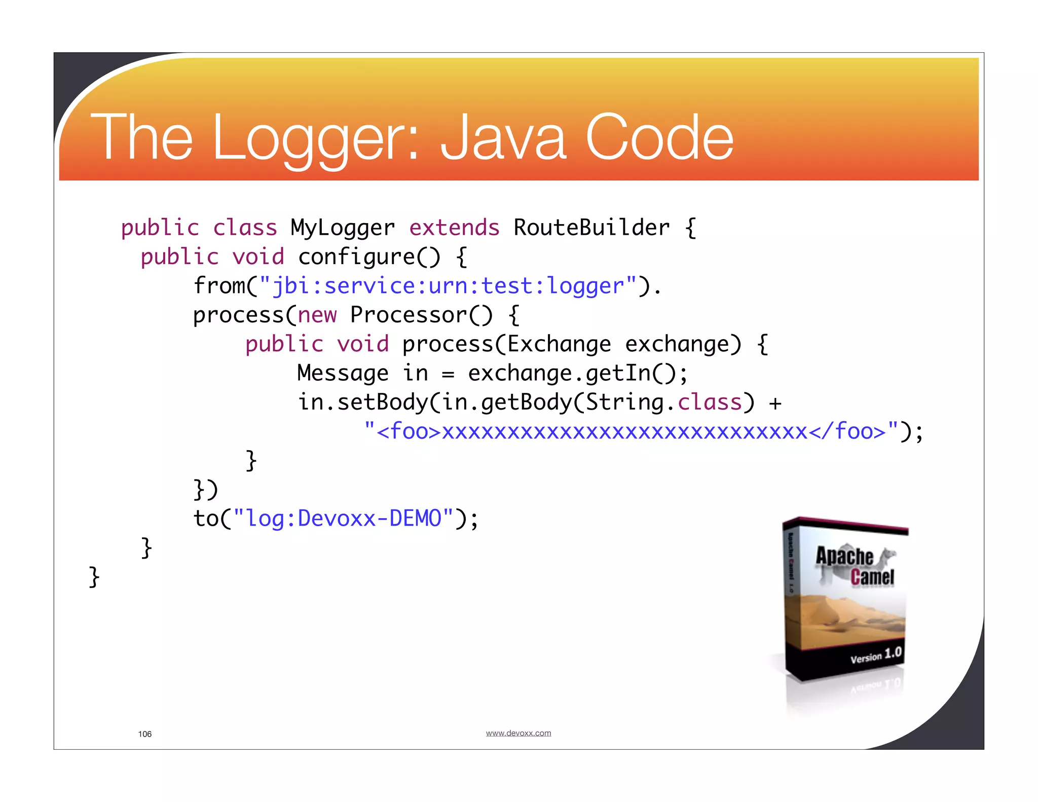 The Logger: Java Code public class MyLogger extends RouteBuilder { public void configure() { from("jbi:service:urn:test:logger"). process(new Processor() { public void process(Exchange exchange) { Message in = exchange.getIn(); in.setBody(in.getBody(String.class) + "<foo>xxxxxxxxxxxxxxxxxxxxxxxxxxxx</foo>"); } }) to("log:Devoxx-DEMO"); } } 106 www.devoxx.com 