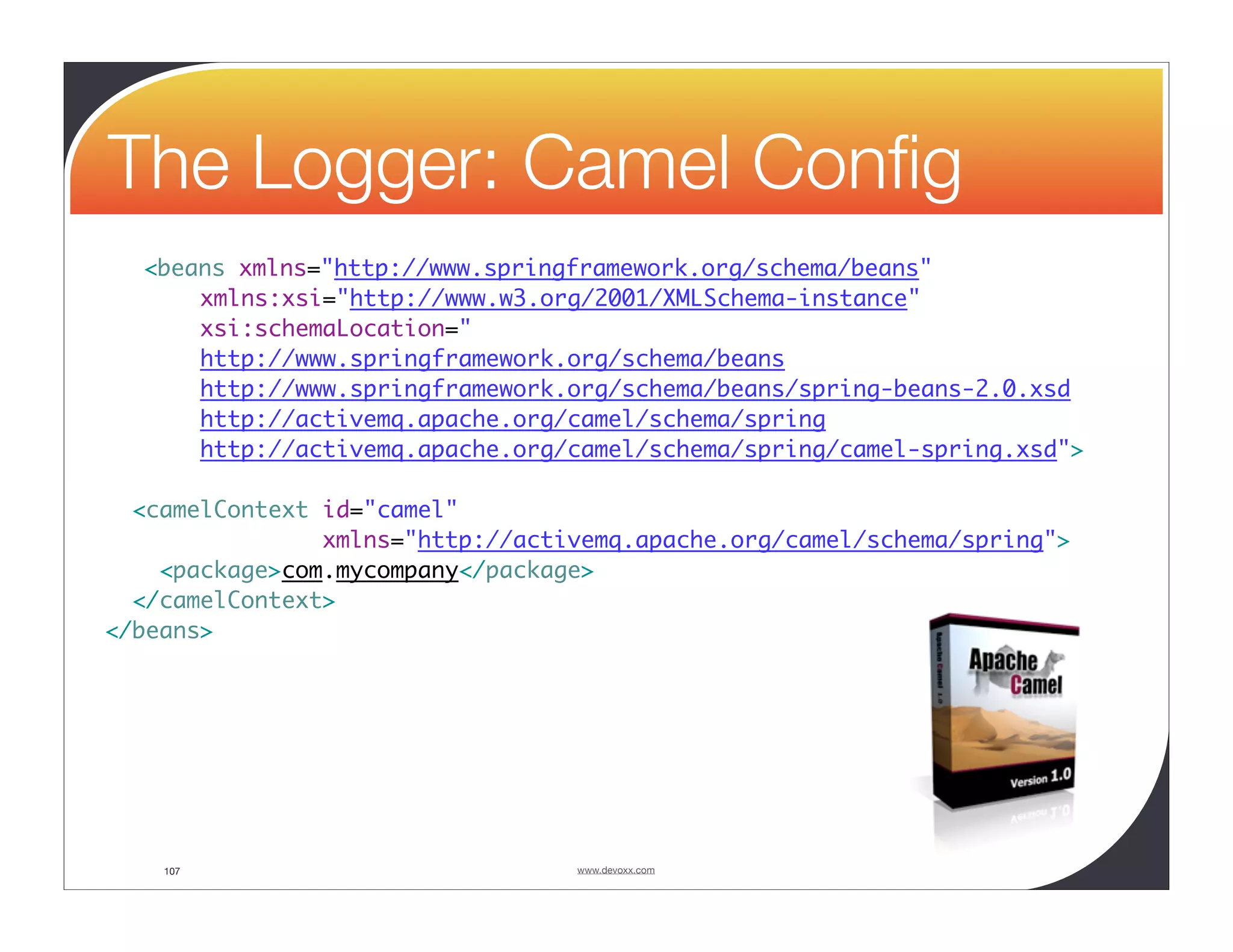 The Logger: Camel Conﬁg <beans xmlns="http://www.springframework.org/schema/beans" xmlns:xsi="http://www.w3.org/2001/XMLSchema-instance" xsi:schemaLocation=" http://www.springframework.org/schema/beans http://www.springframework.org/schema/beans/spring-beans-2.0.xsd http://activemq.apache.org/camel/schema/spring http://activemq.apache.org/camel/schema/spring/camel-spring.xsd"> <camelContext id="camel" xmlns="http://activemq.apache.org/camel/schema/spring"> <package>com.mycompany</package> </camelContext> </beans> 107 www.devoxx.com 