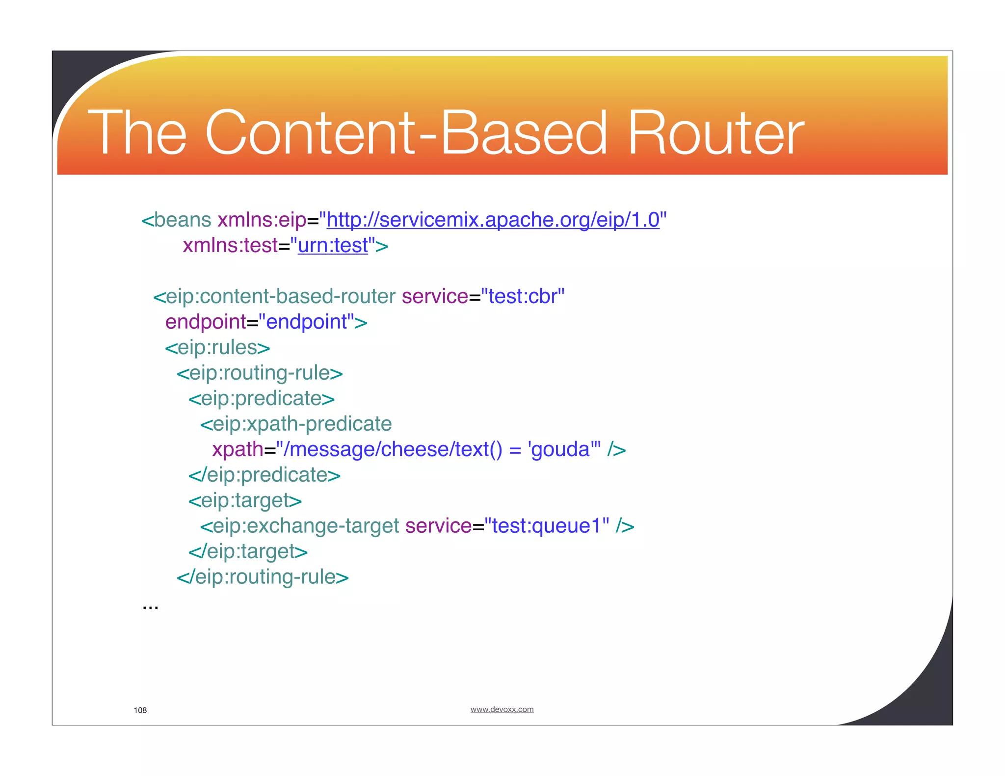 The Content-Based Router <beans xmlns:eip="http://servicemix.apache.org/eip/1.0" xmlns:test="urn:test"> <eip:content-based-router service="test:cbr" endpoint="endpoint"> <eip:rules> <eip:routing-rule> <eip:predicate> <eip:xpath-predicate xpath="/message/cheese/text() = 'gouda'" /> </eip:predicate> <eip:target> <eip:exchange-target service="test:queue1" /> </eip:target> </eip:routing-rule> ... 108 www.devoxx.com 