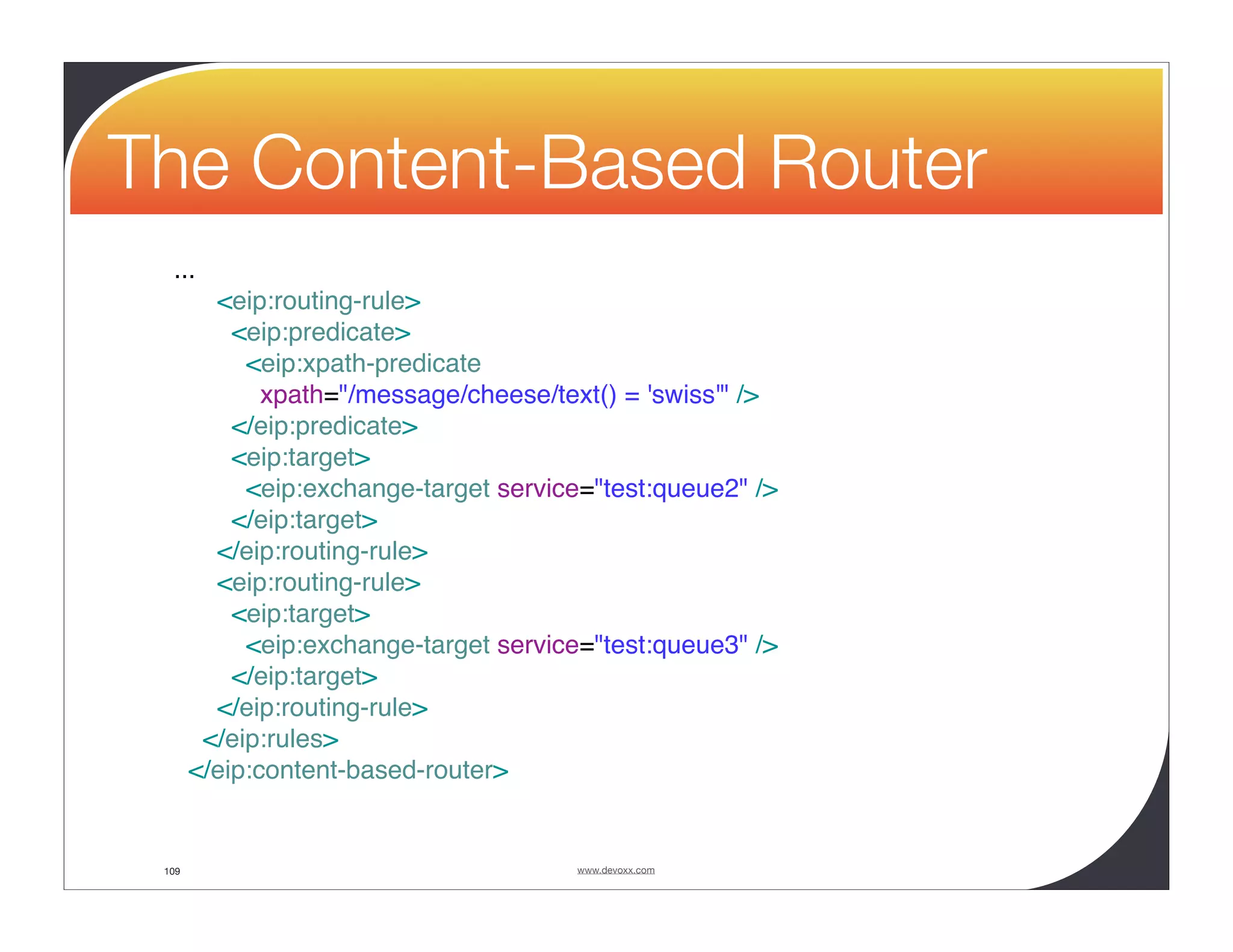 The Content-Based Router ... <eip:routing-rule> <eip:predicate> <eip:xpath-predicate xpath="/message/cheese/text() = 'swiss'" /> </eip:predicate> <eip:target> <eip:exchange-target service="test:queue2" /> </eip:target> </eip:routing-rule> <eip:routing-rule> <eip:target> <eip:exchange-target service="test:queue3" /> </eip:target> </eip:routing-rule> </eip:rules> </eip:content-based-router> 109 www.devoxx.com 
