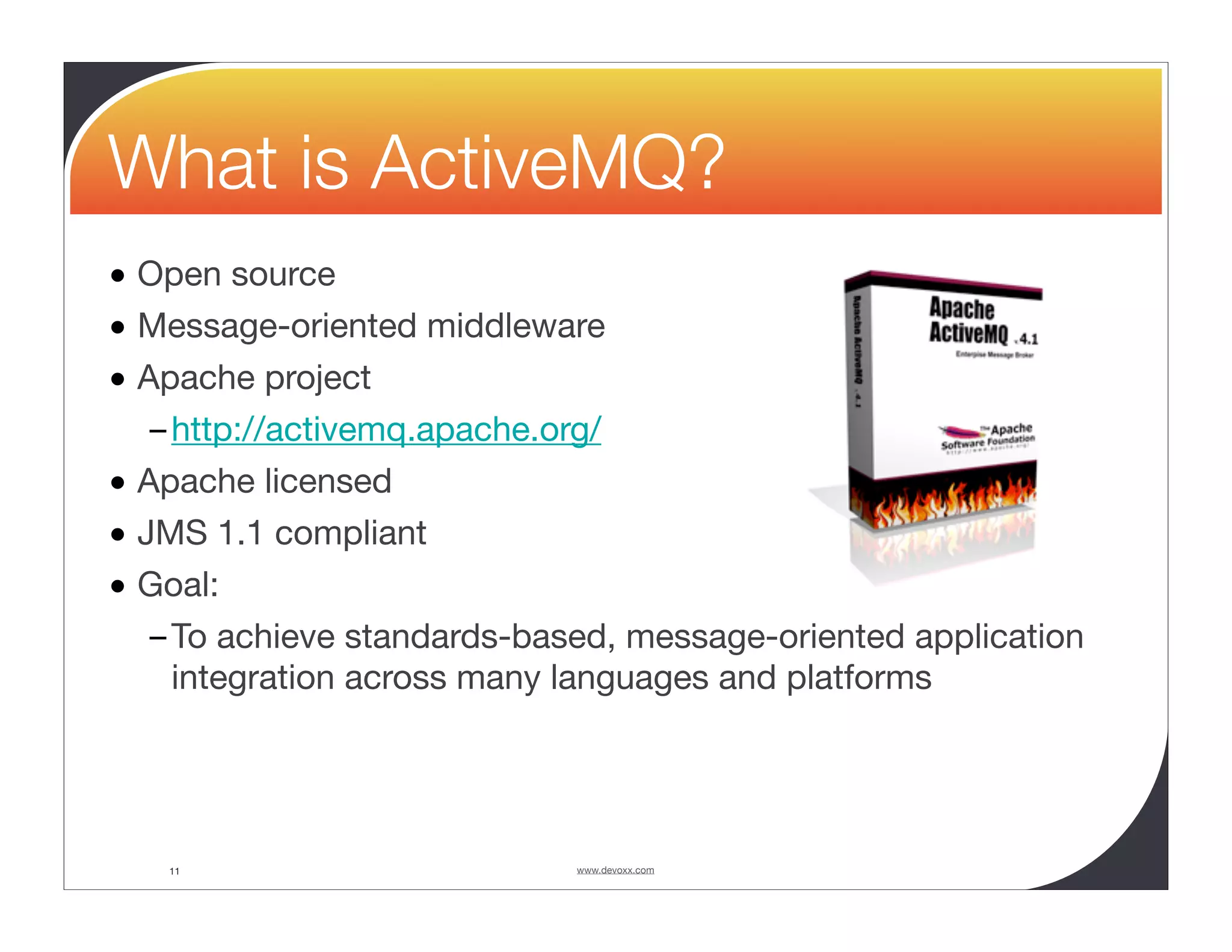 What is ActiveMQ? • Open source • Message-oriented middleware • Apache project – http://activemq.apache.org/ • Apache licensed • JMS 1.1 compliant • Goal: – To achieve standards-based, message-oriented application integration across many languages and platforms 11 www.devoxx.com 