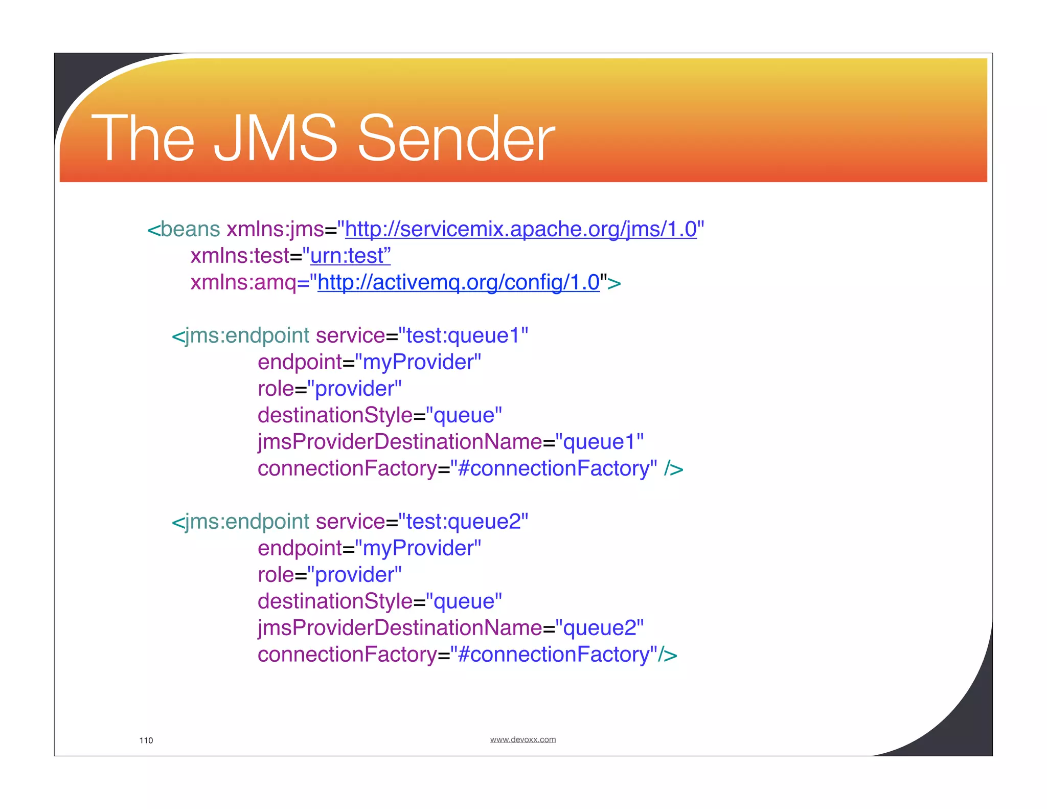 The JMS Sender <beans xmlns:jms="http://servicemix.apache.org/jms/1.0" xmlns:test="urn:test” xmlns:amq="http://activemq.org/conﬁg/1.0"> <jms:endpoint service="test:queue1" endpoint="myProvider" role="provider" destinationStyle="queue" jmsProviderDestinationName="queue1" connectionFactory="#connectionFactory" /> <jms:endpoint service="test:queue2" endpoint="myProvider" role="provider" destinationStyle="queue" jmsProviderDestinationName="queue2" connectionFactory="#connectionFactory"/> 110 www.devoxx.com 