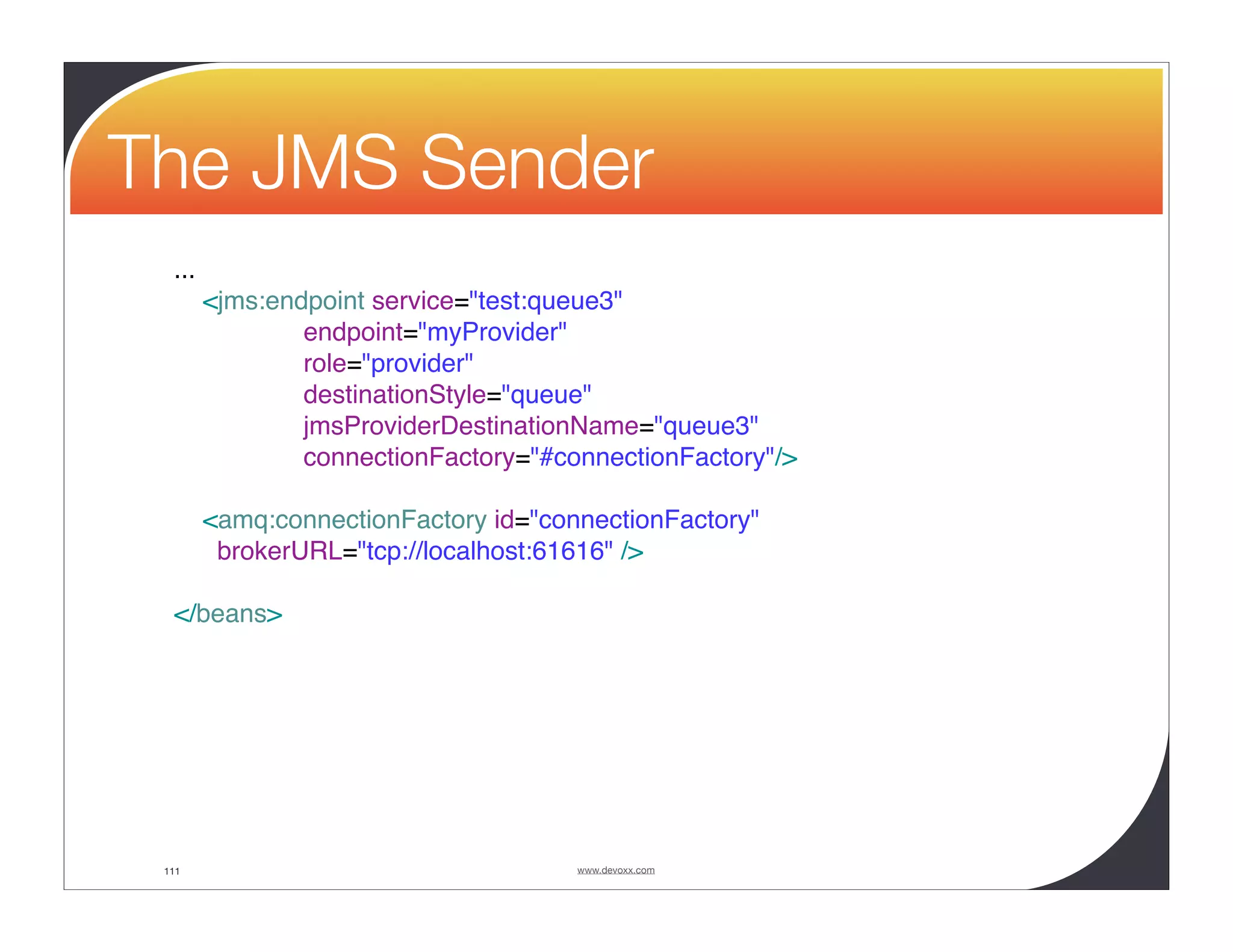The JMS Sender ... <jms:endpoint service="test:queue3" endpoint="myProvider" role="provider" destinationStyle="queue" jmsProviderDestinationName="queue3" connectionFactory="#connectionFactory"/> <amq:connectionFactory id="connectionFactory" brokerURL="tcp://localhost:61616" /> </beans> 111 www.devoxx.com 