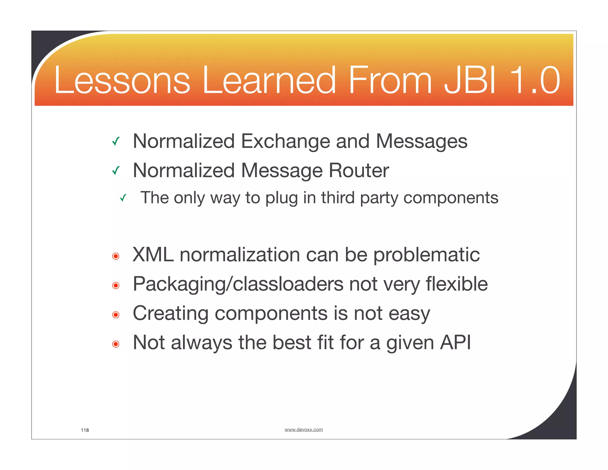 Lessons Learned From JBI 1.0 ✓ Normalized Exchange and Messages ✓ Normalized Message Router ✓ The only way to plug in third party components ๏ XML normalization can be problematic ๏ Packaging/classloaders not very flexible ๏ Creating components is not easy ๏ Not always the best ﬁt for a given API 118 www.devoxx.com 