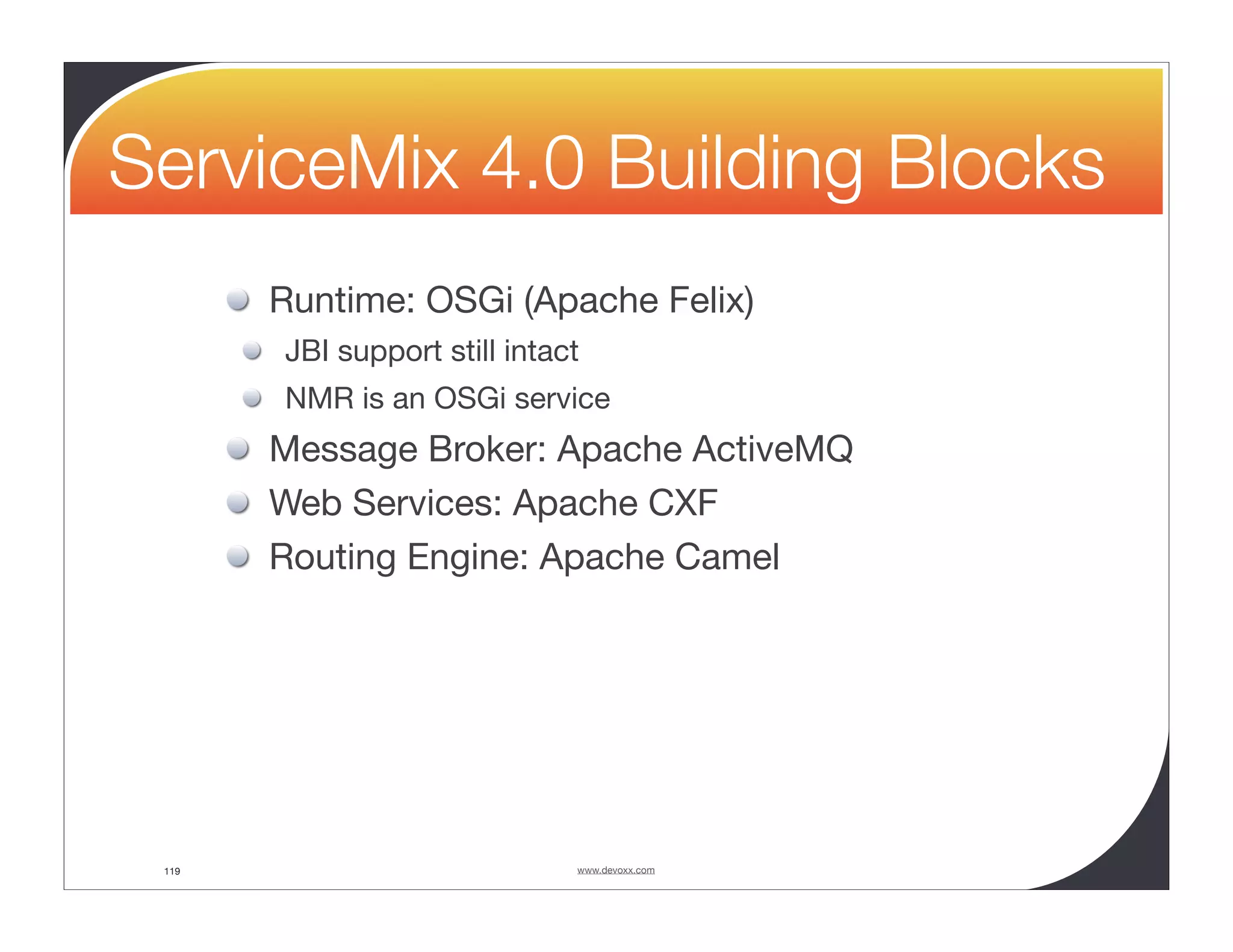 ServiceMix 4.0 Building Blocks Runtime: OSGi (Apache Felix) JBI support still intact NMR is an OSGi service Message Broker: Apache ActiveMQ Web Services: Apache CXF Routing Engine: Apache Camel 119 www.devoxx.com 