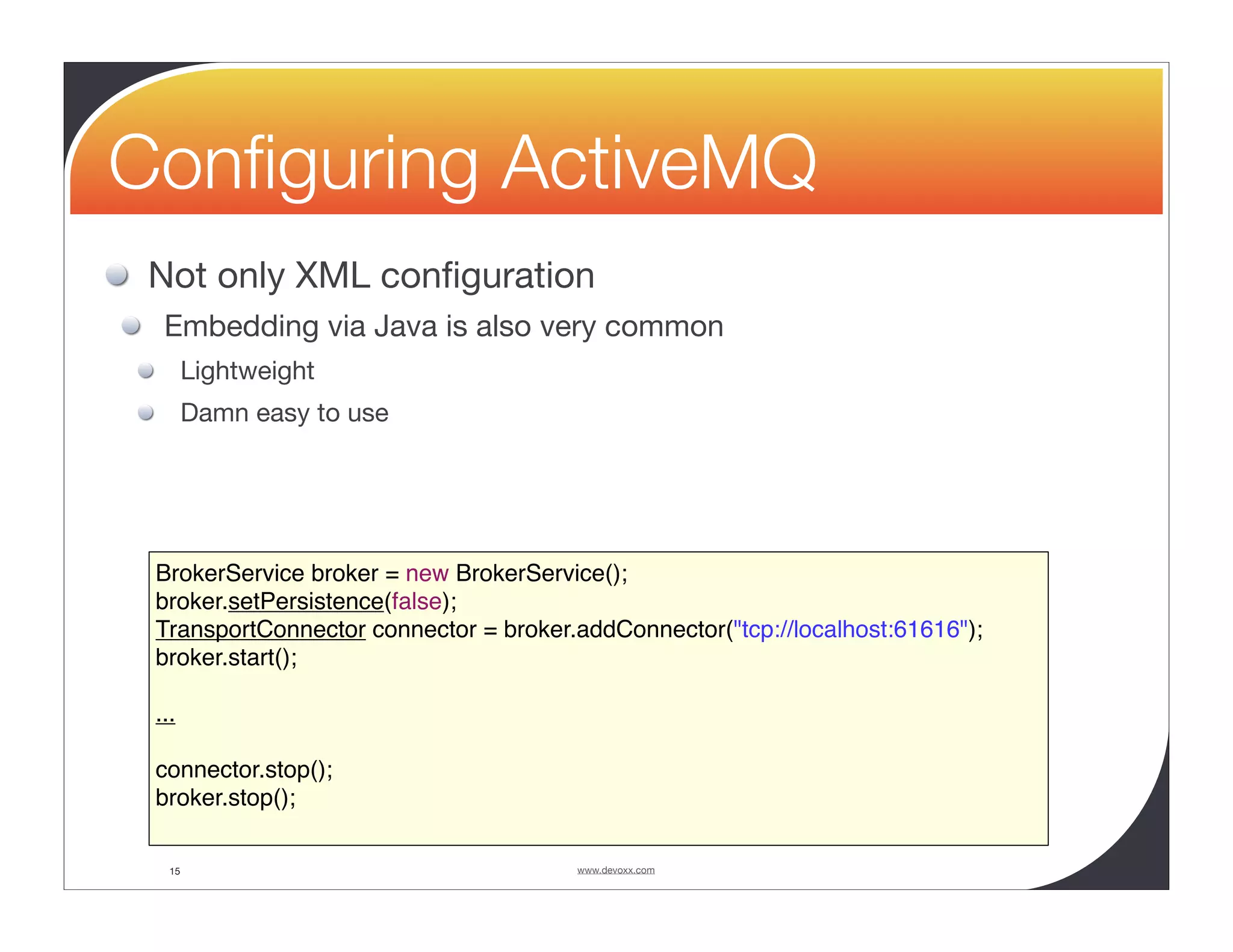 Conﬁguring ActiveMQ Not only XML conﬁguration Embedding via Java is also very common Lightweight Damn easy to use BrokerService broker = new BrokerService(); broker.setPersistence(false); TransportConnector connector = broker.addConnector("tcp://localhost:61616"); broker.start(); ... connector.stop(); broker.stop(); 15 www.devoxx.com 