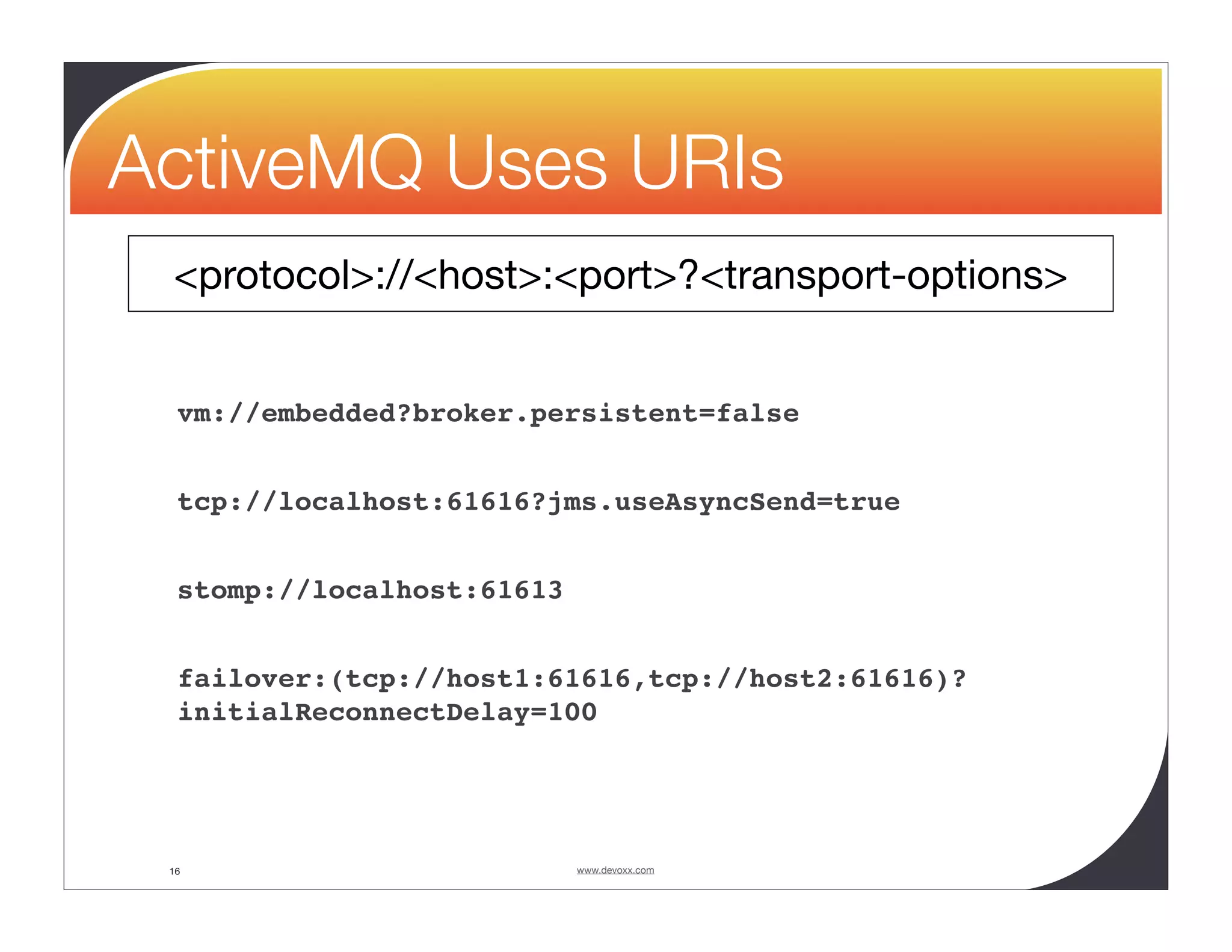 ActiveMQ Uses URIs <protocol>://<host>:<port>?<transport-options> vm://embedded?broker.persistent=false tcp://localhost:61616?jms.useAsyncSend=true stomp://localhost:61613 failover:(tcp://host1:61616,tcp://host2:61616)? initialReconnectDelay=100 16 www.devoxx.com 