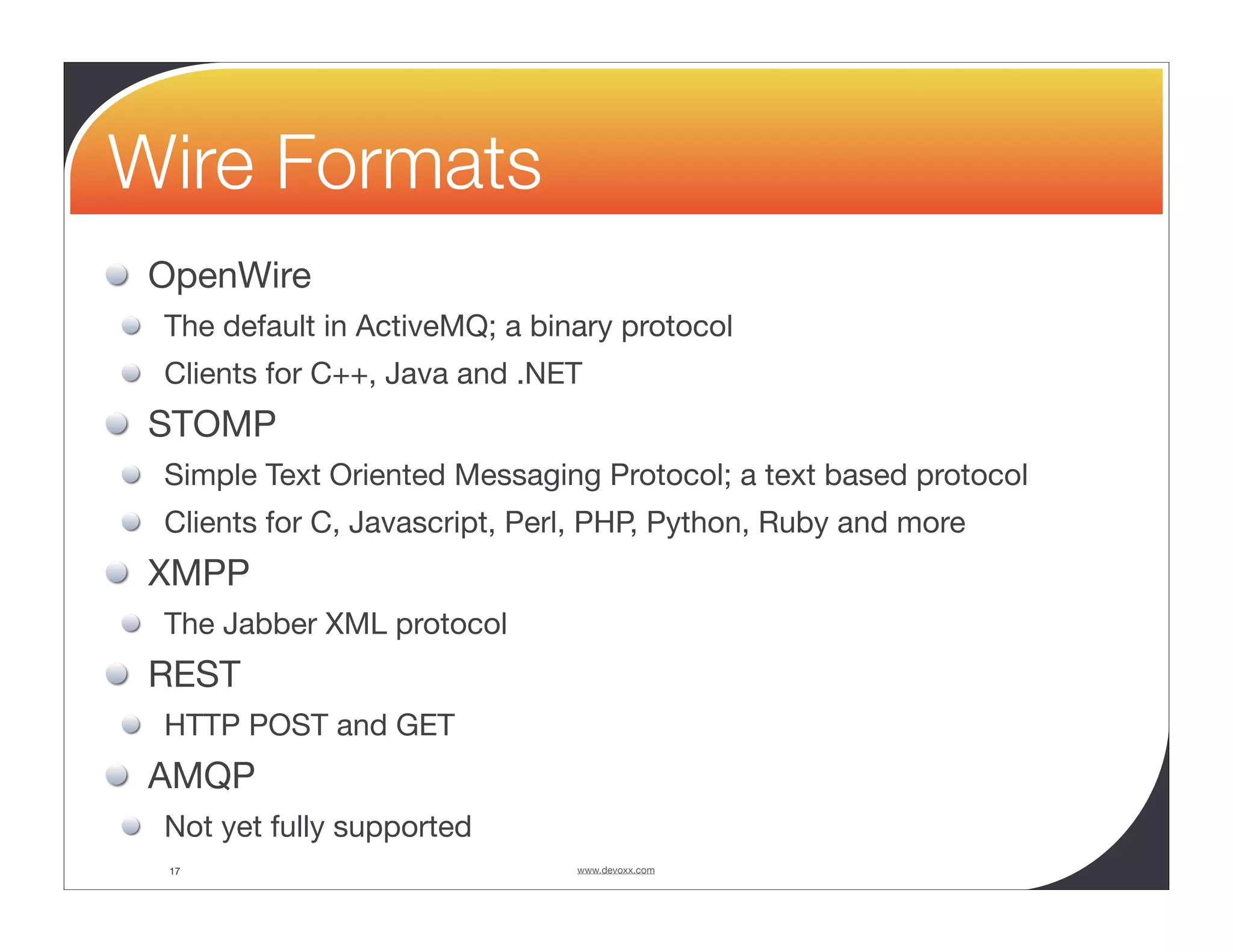 Wire Formats OpenWire The default in ActiveMQ; a binary protocol Clients for C++, Java and .NET STOMP Simple Text Oriented Messaging Protocol; a text based protocol Clients for C, Javascript, Perl, PHP, Python, Ruby and more XMPP The Jabber XML protocol REST HTTP POST and GET AMQP Not yet fully supported 17 www.devoxx.com 