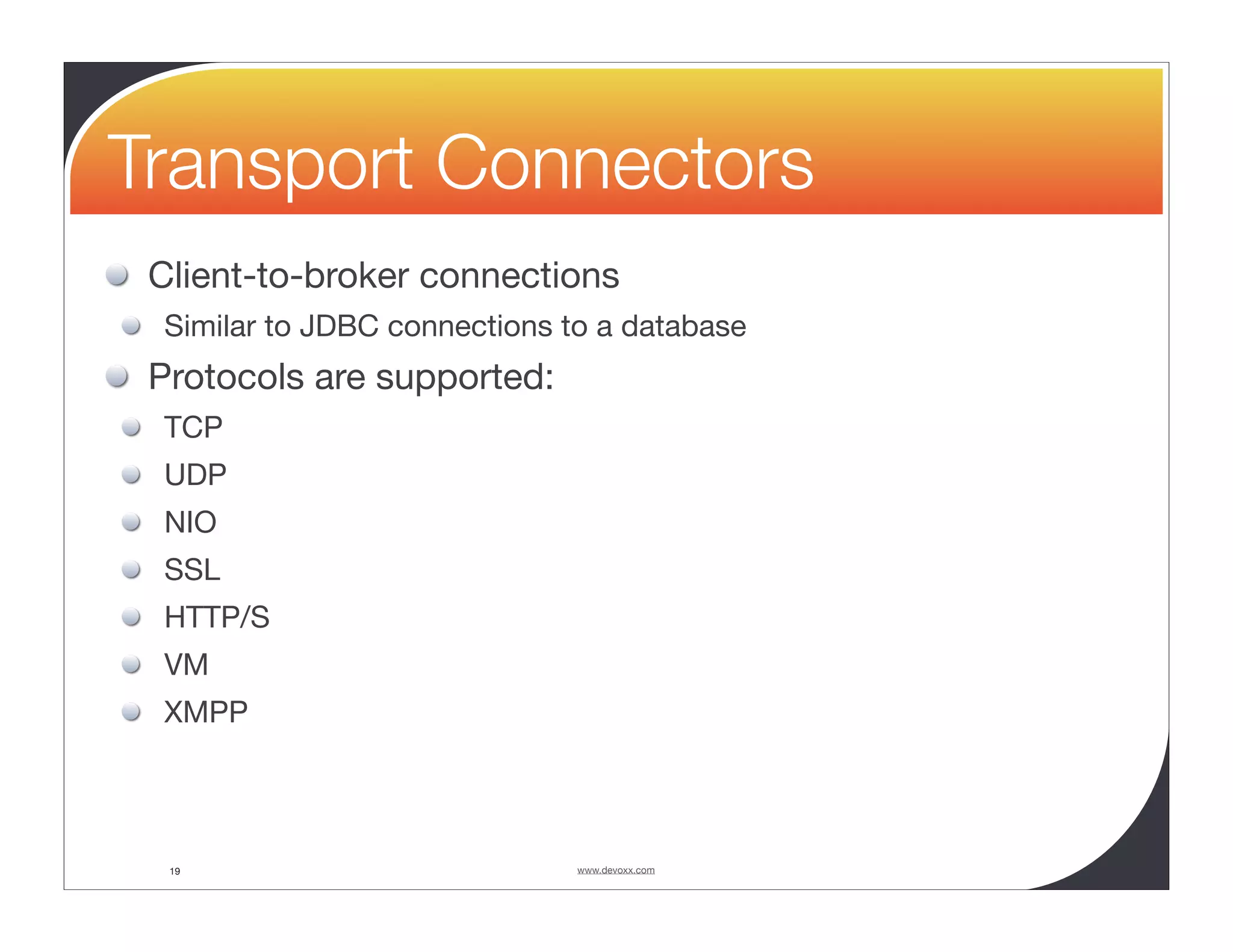 Transport Connectors Client-to-broker connections Similar to JDBC connections to a database Protocols are supported: TCP UDP NIO SSL HTTP/S VM XMPP 19 www.devoxx.com 