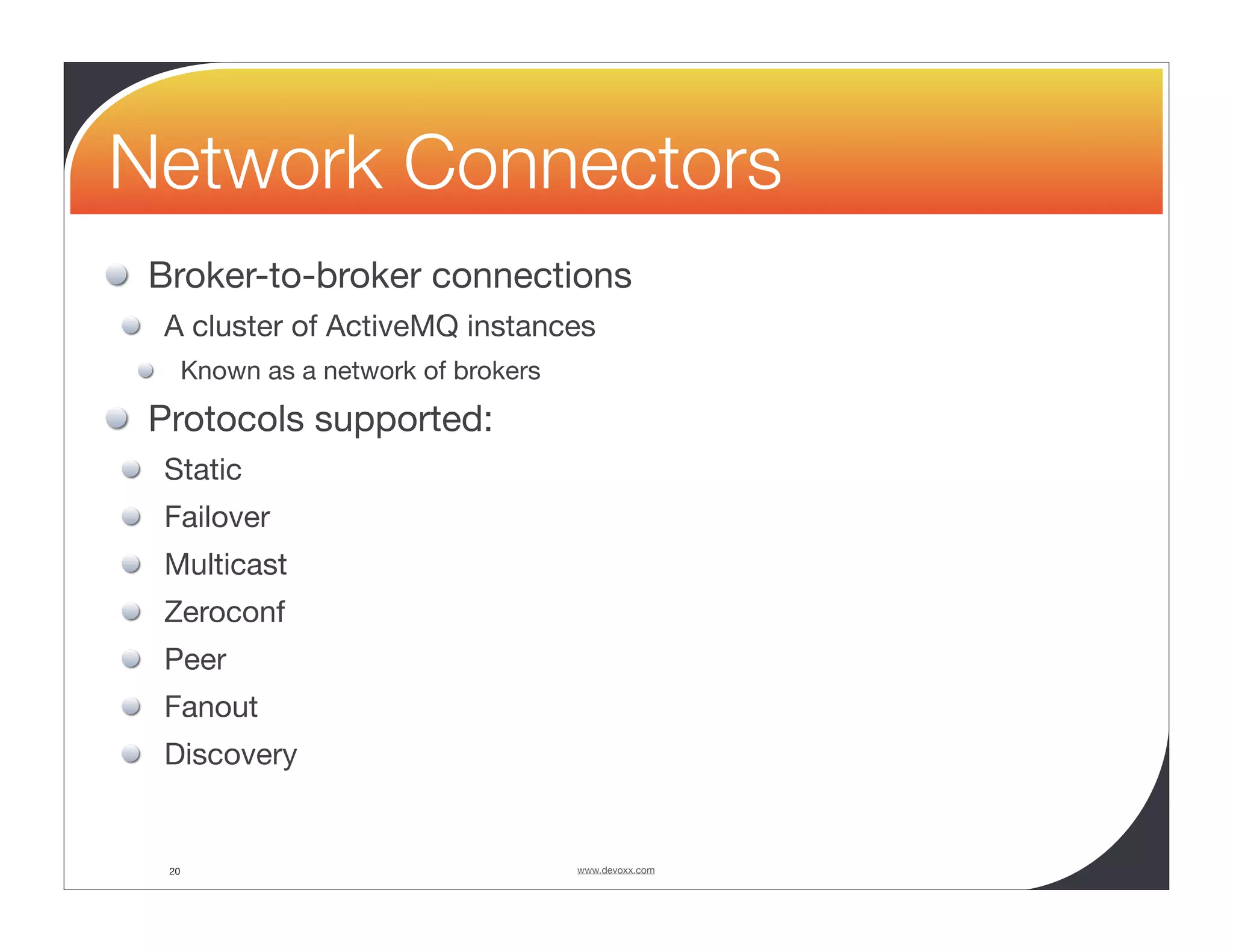 Network Connectors Broker-to-broker connections A cluster of ActiveMQ instances Known as a network of brokers Protocols supported: Static Failover Multicast Zeroconf Peer Fanout Discovery 20 www.devoxx.com 
