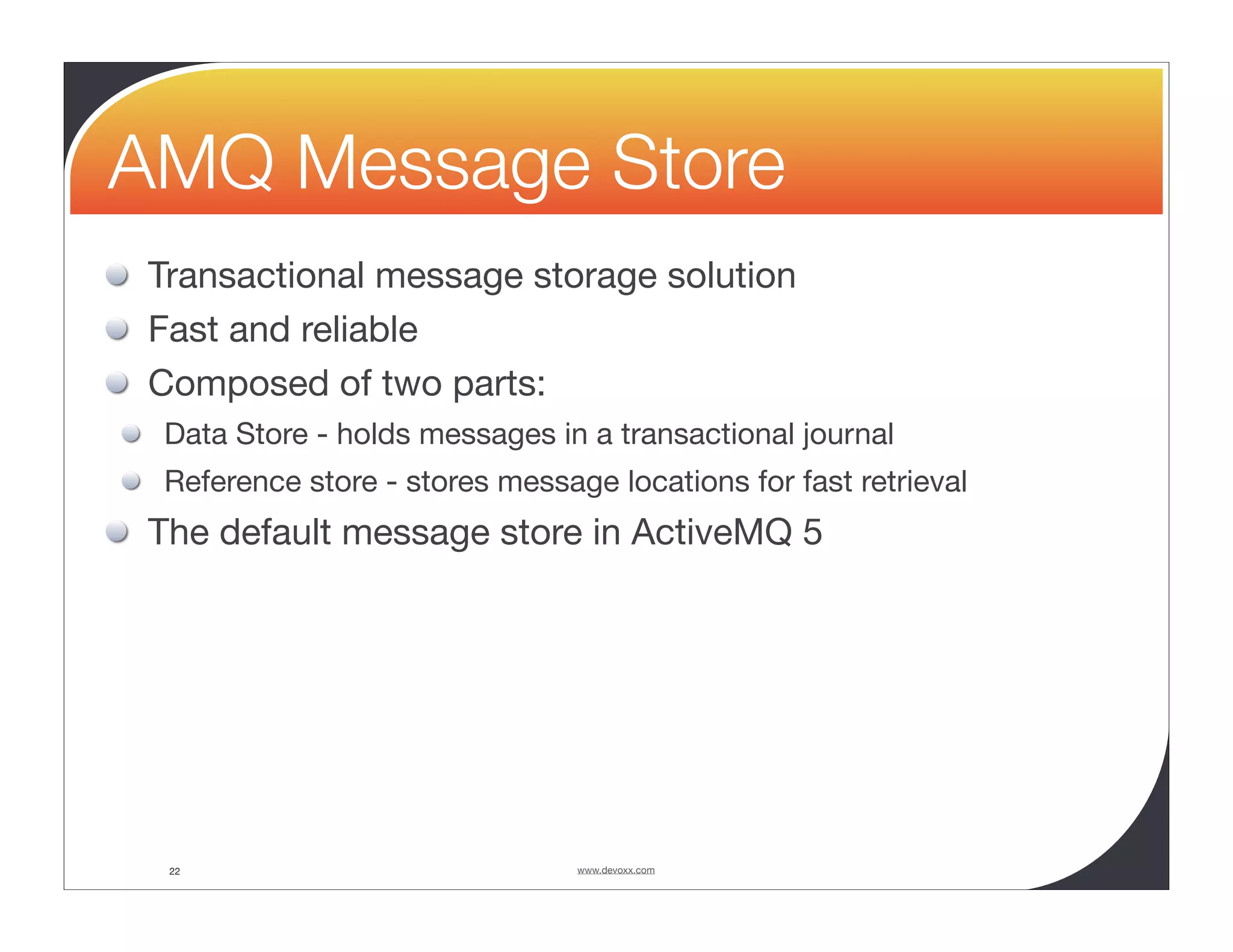 AMQ Message Store Transactional message storage solution Fast and reliable Composed of two parts: Data Store - holds messages in a transactional journal Reference store - stores message locations for fast retrieval The default message store in ActiveMQ 5 22 www.devoxx.com 