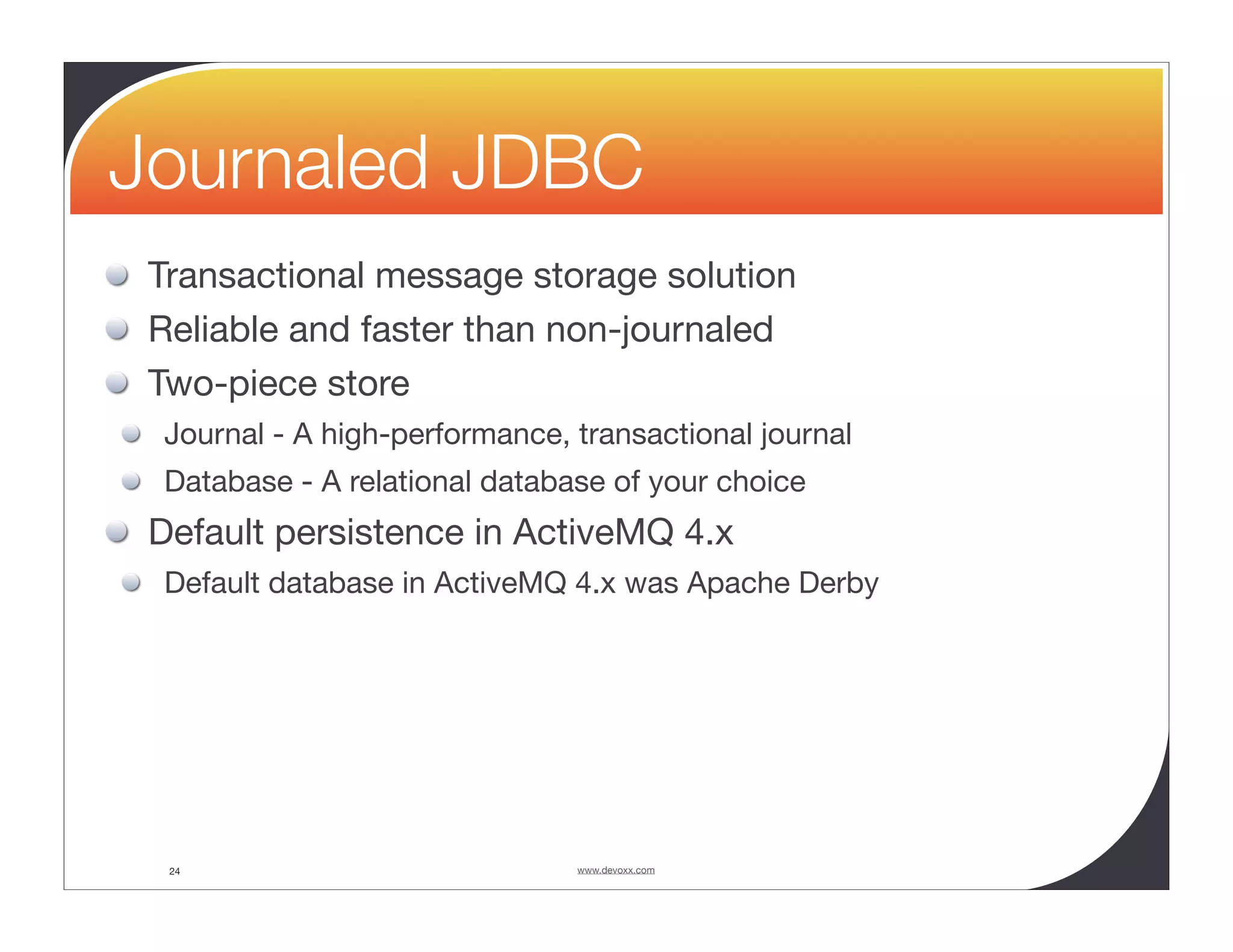 Journaled JDBC Transactional message storage solution Reliable and faster than non-journaled Two-piece store Journal - A high-performance, transactional journal Database - A relational database of your choice Default persistence in ActiveMQ 4.x Default database in ActiveMQ 4.x was Apache Derby 24 www.devoxx.com 