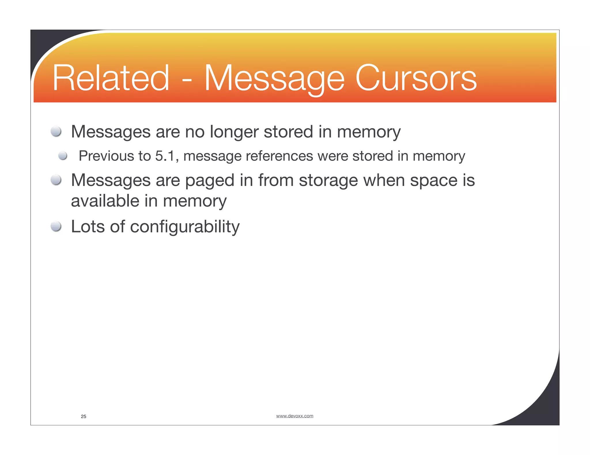Related - Message Cursors Messages are no longer stored in memory Previous to 5.1, message references were stored in memory Messages are paged in from storage when space is available in memory Lots of conﬁgurability 25 www.devoxx.com 